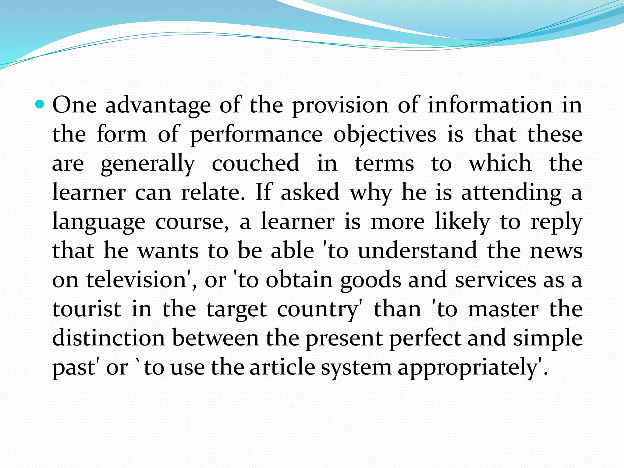  One advantage of the provision of information in
the form of performance objectives is that these
are generally couched in terms to which the
learner can relate. If asked why he is attending a
language course, a learner is more likely to reply
that he wants to be able 'to understand the news
on television', or 'to obtain goods and services as a
tourist in the target country' than 'to master the
distinction between the present perfect and simple
past' or `to use the article system appropriately'.
 