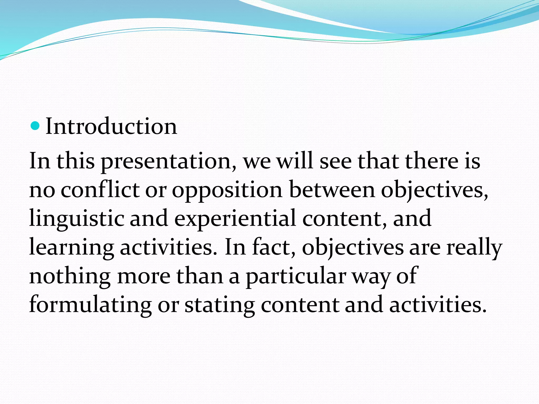  Introduction
In this presentation, we will see that there is
no conflict or opposition between objectives,
linguistic and experiential content, and
learning activities. In fact, objectives are really
nothing more than a particular way of
formulating or stating content and activities.
 