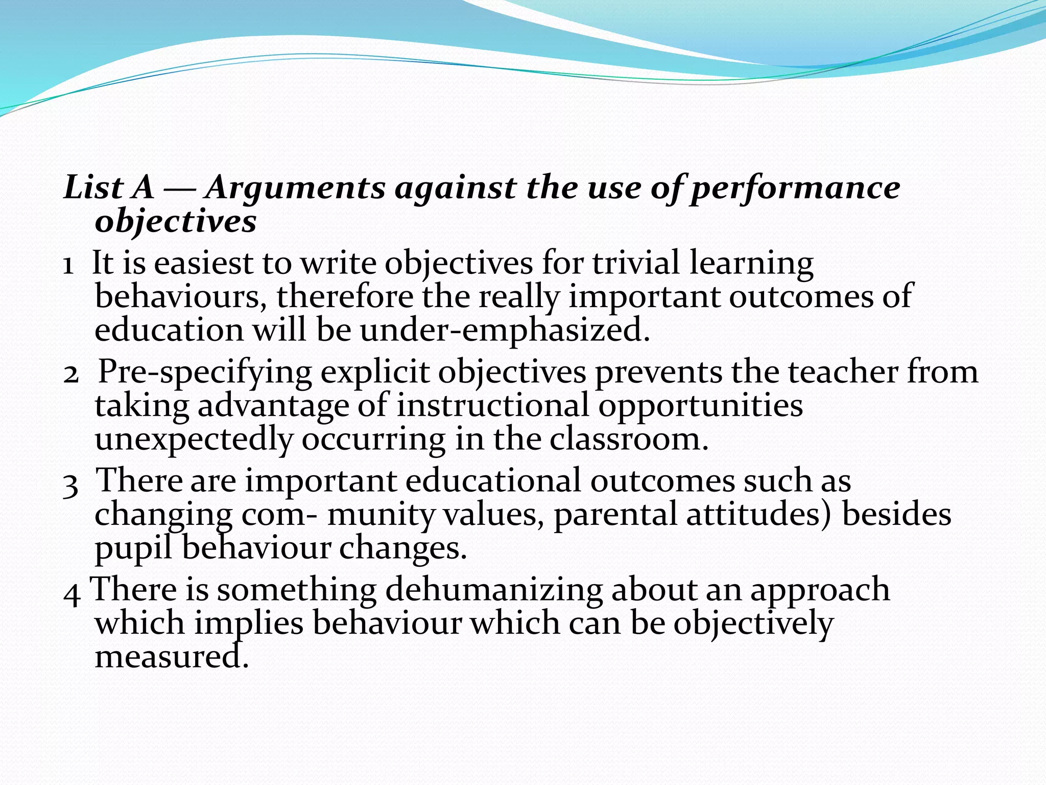 List A — Arguments against the use of performance
objectives
1 It is easiest to write objectives for trivial learning
behaviours, therefore the really important outcomes of
education will be under-emphasized.
2 Pre-specifying explicit objectives prevents the teacher from
taking advantage of instructional opportunities
unexpectedly occurring in the classroom.
3 There are important educational outcomes such as
changing com- munity values, parental attitudes) besides
pupil behaviour changes.
4 There is something dehumanizing about an approach
which implies behaviour which can be objectively
measured.
 