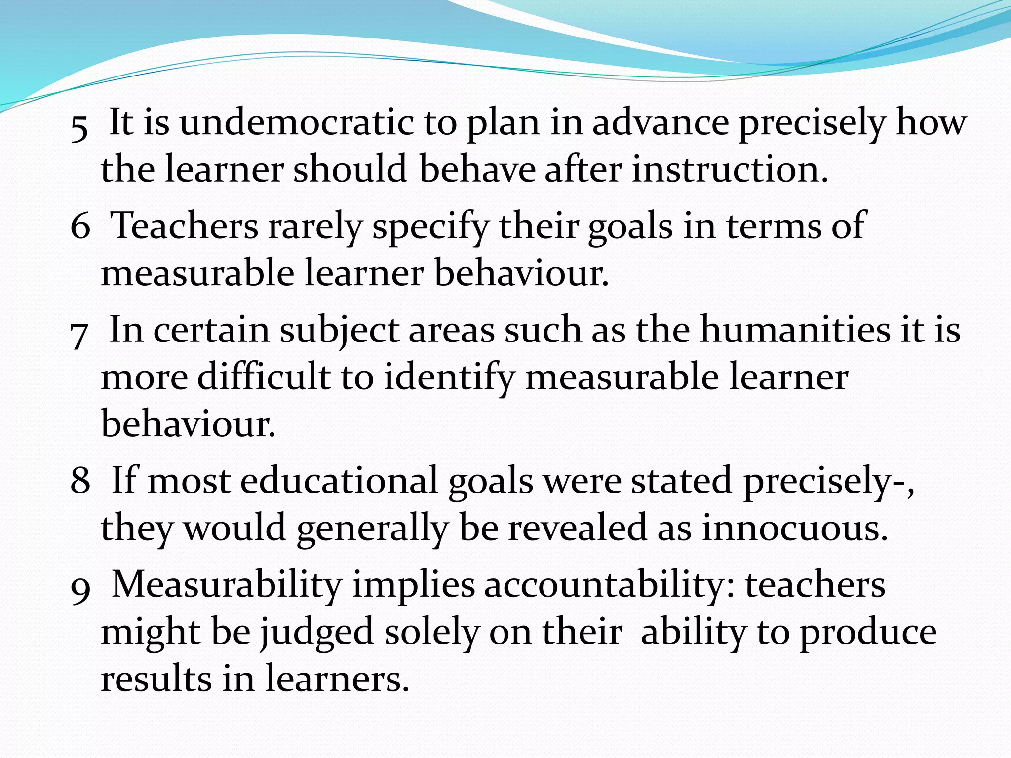 5 It is undemocratic to plan in advance precisely how
the learner should behave after instruction.
6 Teachers rarely specify their goals in terms of
measurable learner behaviour.
7 In certain subject areas such as the humanities it is
more difficult to identify measurable learner
behaviour.
8 If most educational goals were stated precisely-,
they would generally be revealed as innocuous.
9 Measurability implies accountability: teachers
might be judged solely on their ability to produce
results in learners.
 