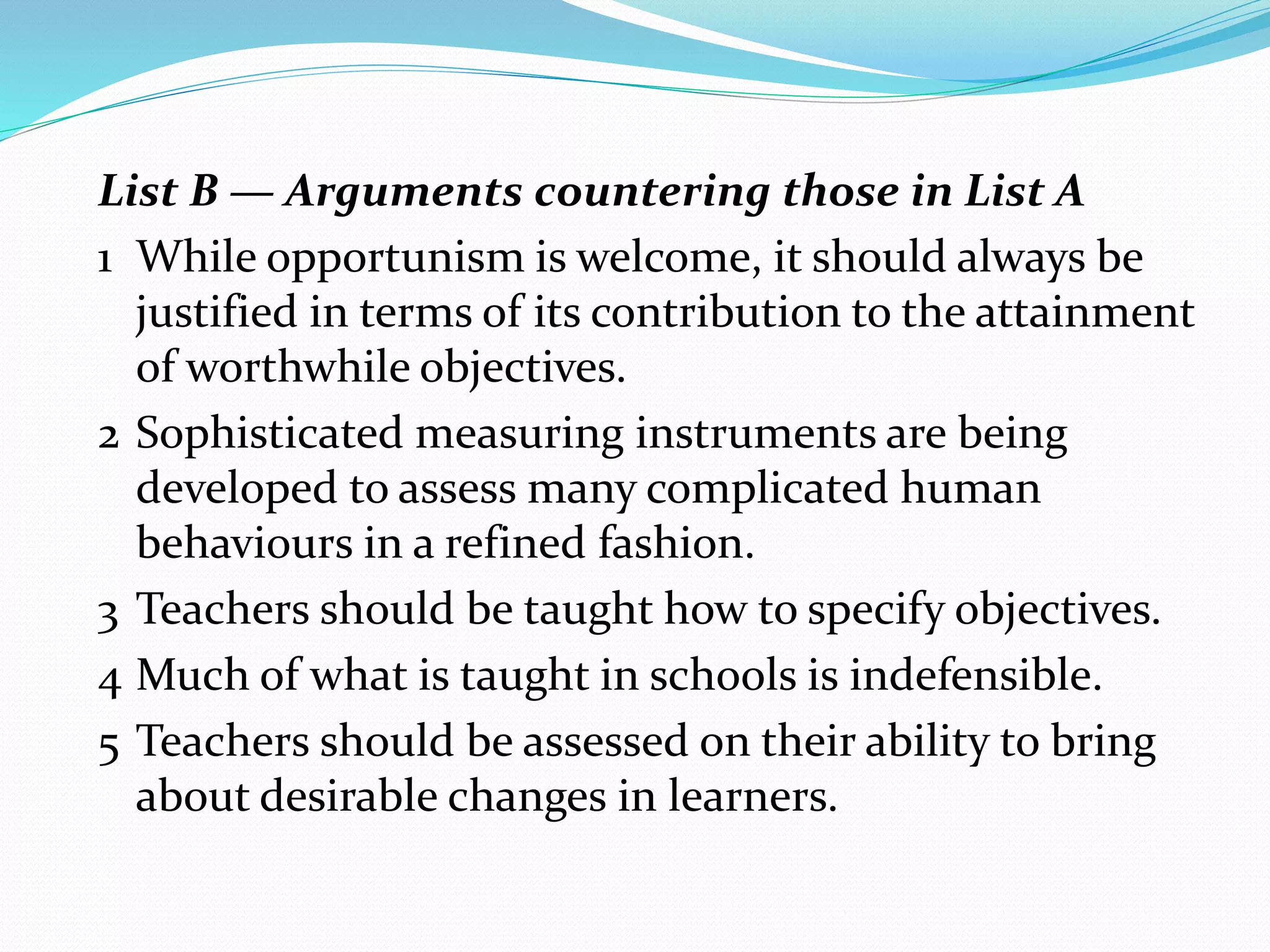 List B — Arguments countering those in List A
1 While opportunism is welcome, it should always be
justified in terms of its contribution to the attainment
of worthwhile objectives.
2 Sophisticated measuring instruments are being
developed to assess many complicated human
behaviours in a refined fashion.
3 Teachers should be taught how to specify objectives.
4 Much of what is taught in schools is indefensible.
5 Teachers should be assessed on their ability to bring
about desirable changes in learners.
 