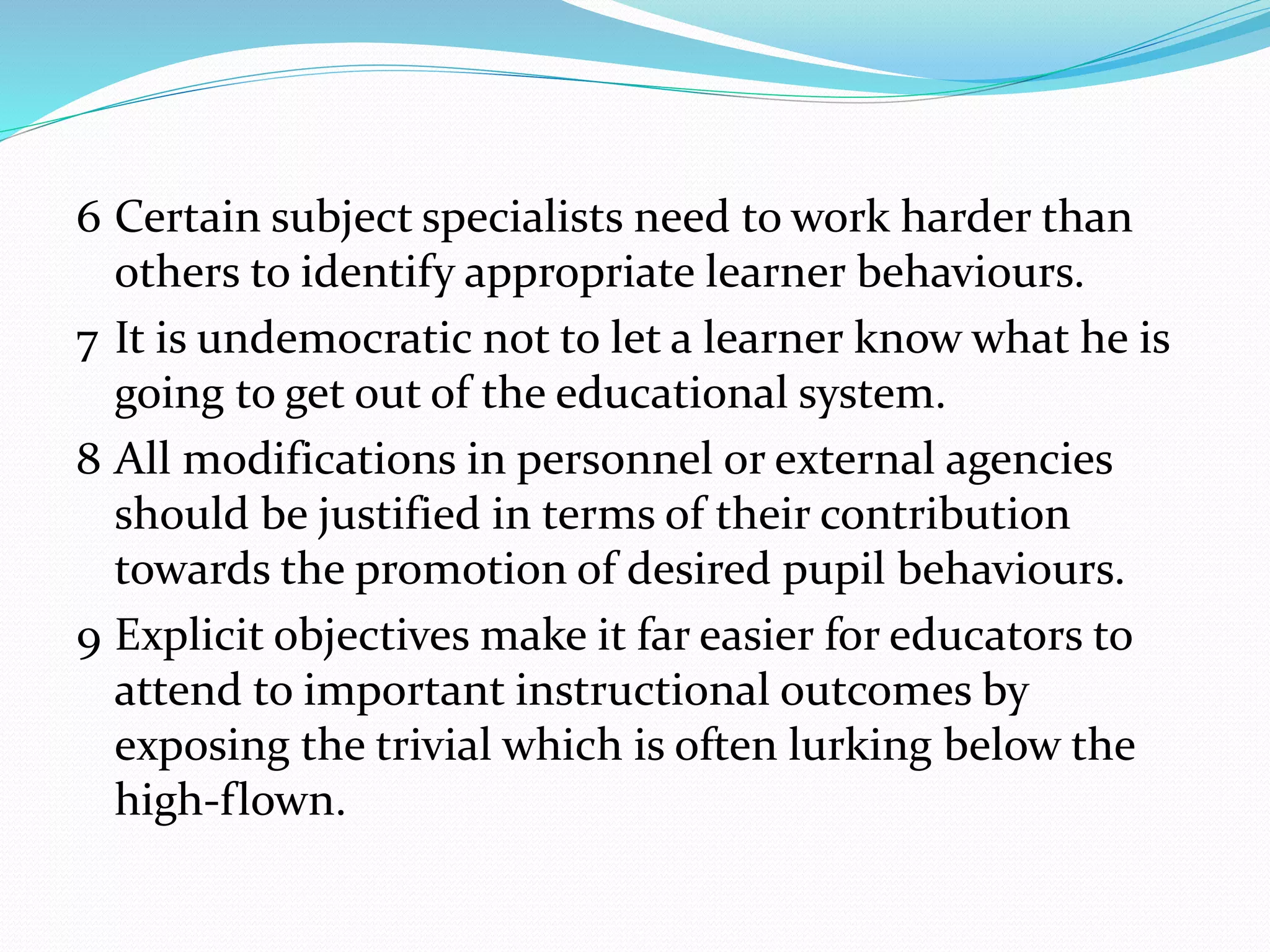 6 Certain subject specialists need to work harder than
others to identify appropriate learner behaviours.
7 It is undemocratic not to let a learner know what he is
going to get out of the educational system.
8 All modifications in personnel or external agencies
should be justified in terms of their contribution
towards the promotion of desired pupil behaviours.
9 Explicit objectives make it far easier for educators to
attend to important instructional outcomes by
exposing the trivial which is often lurking below the
high-flown.
 