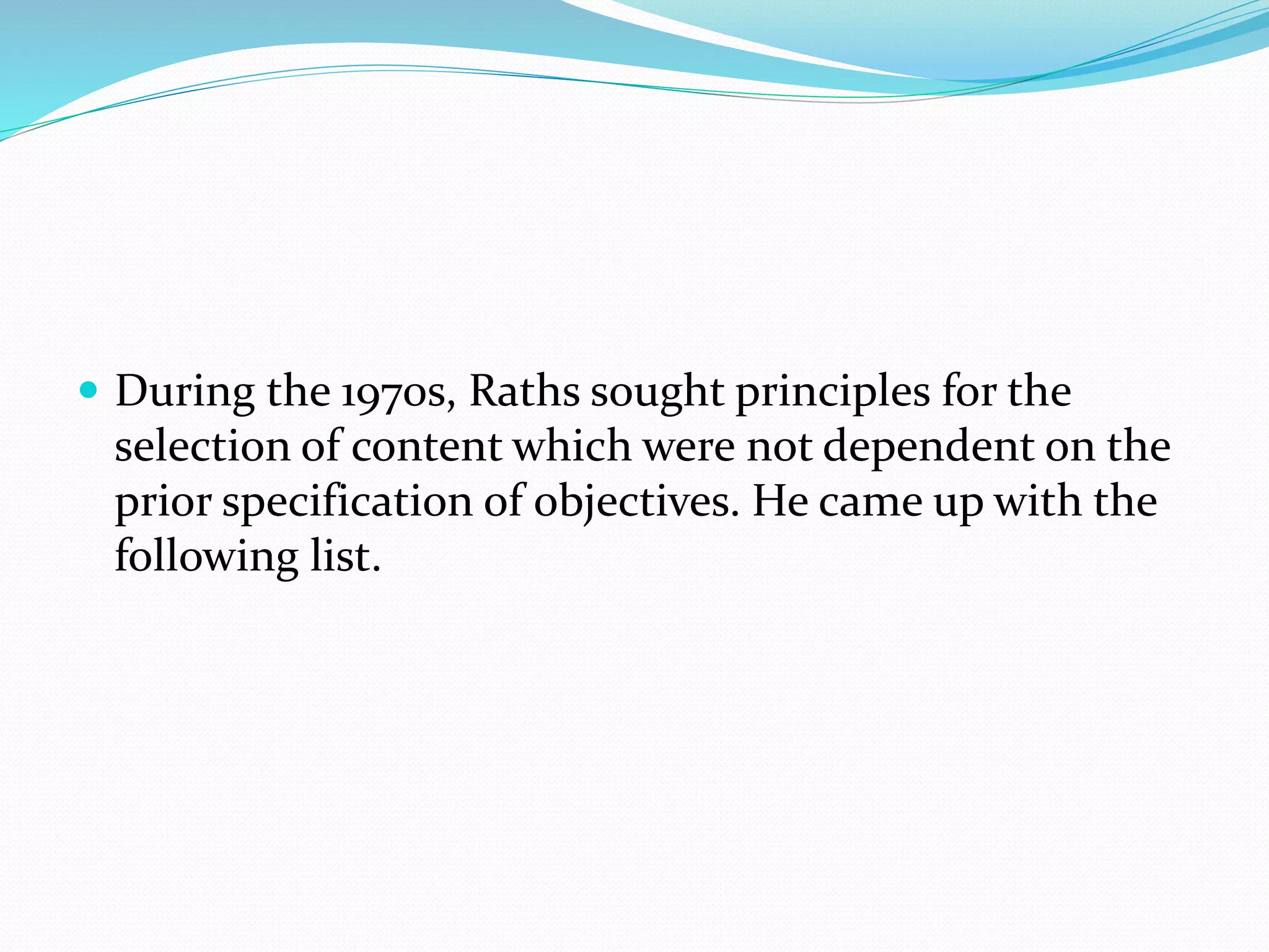  During the 1970s, Raths sought principles for the
selection of content which were not dependent on the
prior specification of objectives. He came up with the
following list.
 