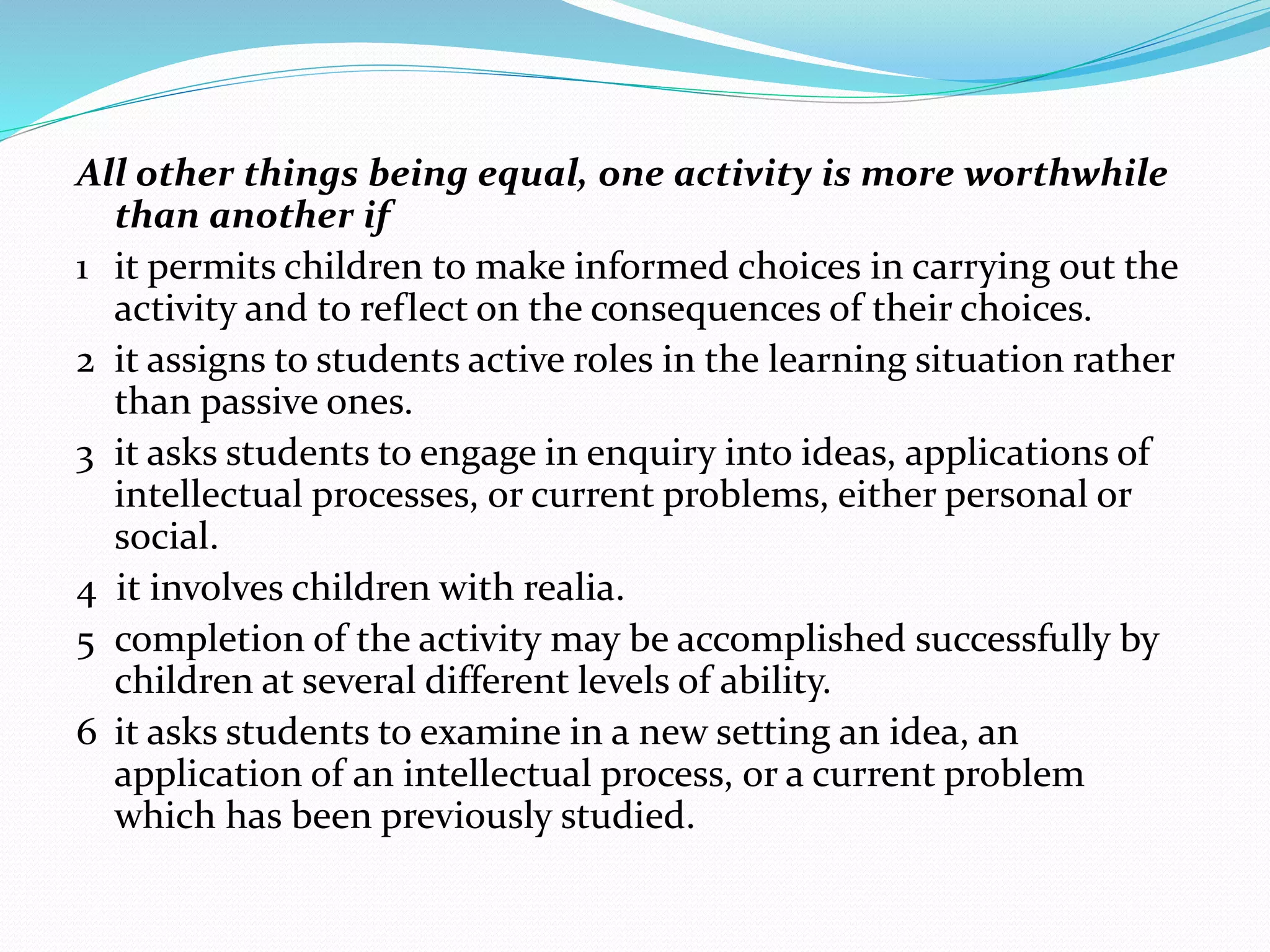 All other things being equal, one activity is more worthwhile
than another if
1 it permits children to make informed choices in carrying out the
activity and to reflect on the consequences of their choices.
2 it assigns to students active roles in the learning situation rather
than passive ones.
3 it asks students to engage in enquiry into ideas, applications of
intellectual processes, or current problems, either personal or
social.
4 it involves children with realia.
5 completion of the activity may be accomplished successfully by
children at several different levels of ability.
6 it asks students to examine in a new setting an idea, an
application of an intellectual process, or a current problem
which has been previously studied.
 