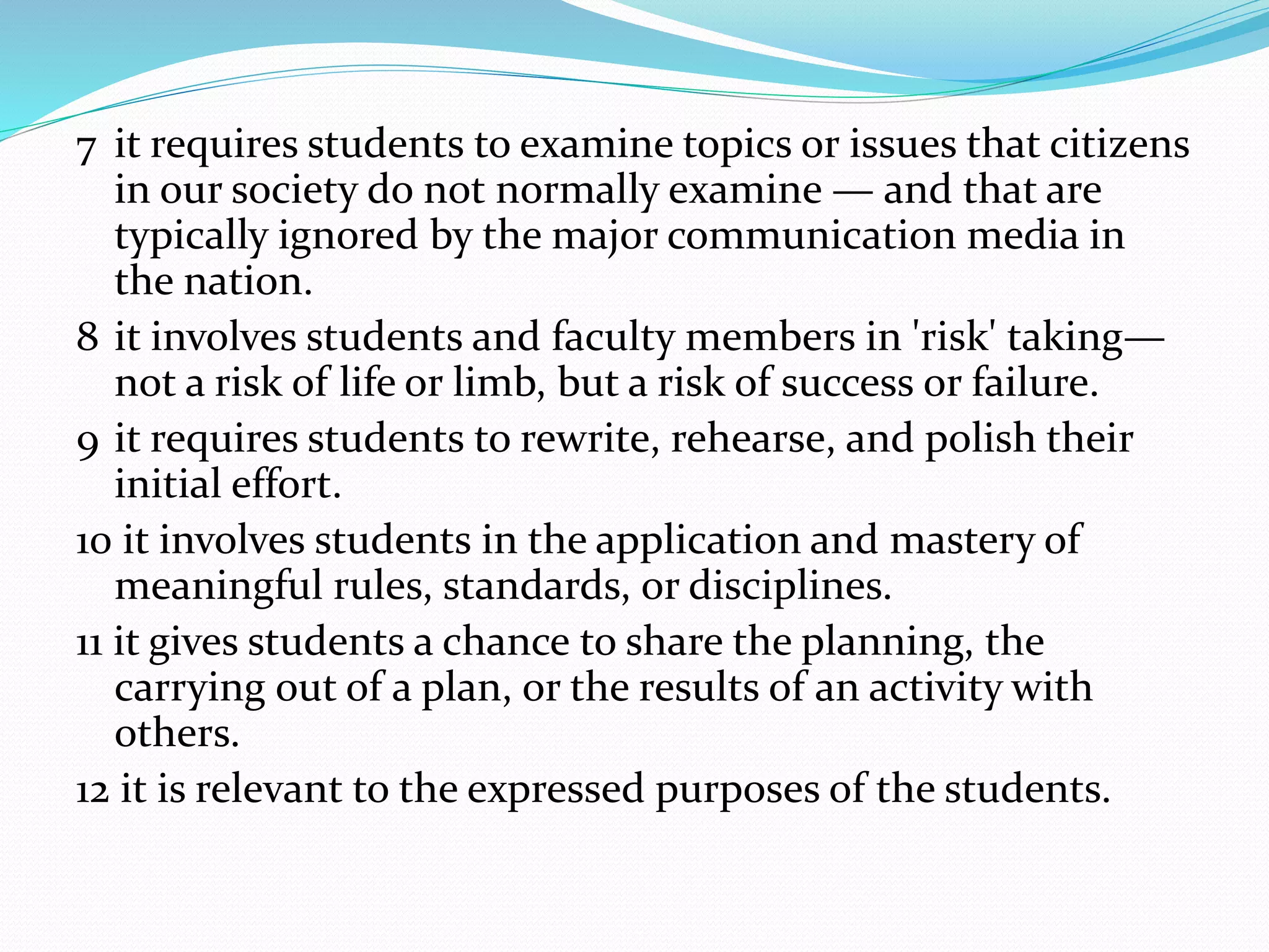 7 it requires students to examine topics or issues that citizens
in our society do not normally examine — and that are
typically ignored by the major communication media in
the nation.
8 it involves students and faculty members in 'risk' taking—
not a risk of life or limb, but a risk of success or failure.
9 it requires students to rewrite, rehearse, and polish their
initial effort.
10 it involves students in the application and mastery of
meaningful rules, standards, or disciplines.
11 it gives students a chance to share the planning, the
carrying out of a plan, or the results of an activity with
others.
12 it is relevant to the expressed purposes of the students.
 