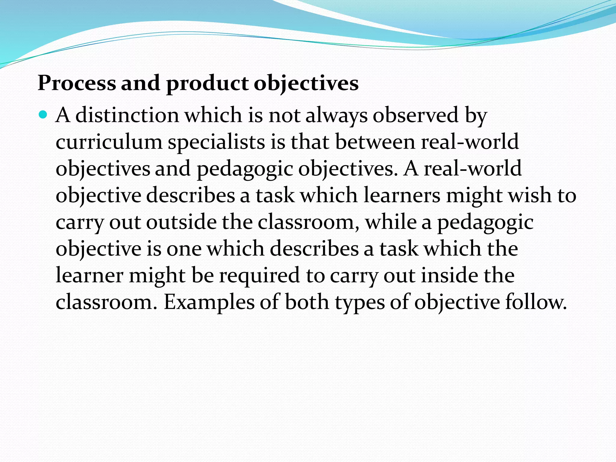 Process and product objectives
 A distinction which is not always observed by
curriculum specialists is that between real-world
objectives and pedagogic objectives. A real-world
objective describes a task which learners might wish to
carry out outside the classroom, while a pedagogic
objective is one which describes a task which the
learner might be required to carry out inside the
classroom. Examples of both types of objective follow.
 
