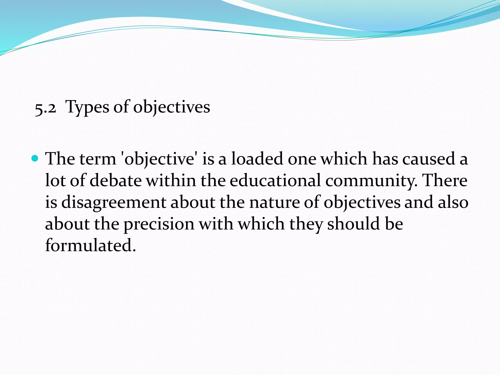 5.2 Types of objectives
 The term 'objective' is a loaded one which has caused a
lot of debate within the educational community. There
is disagreement about the nature of objectives and also
about the precision with which they should be
formulated.
 