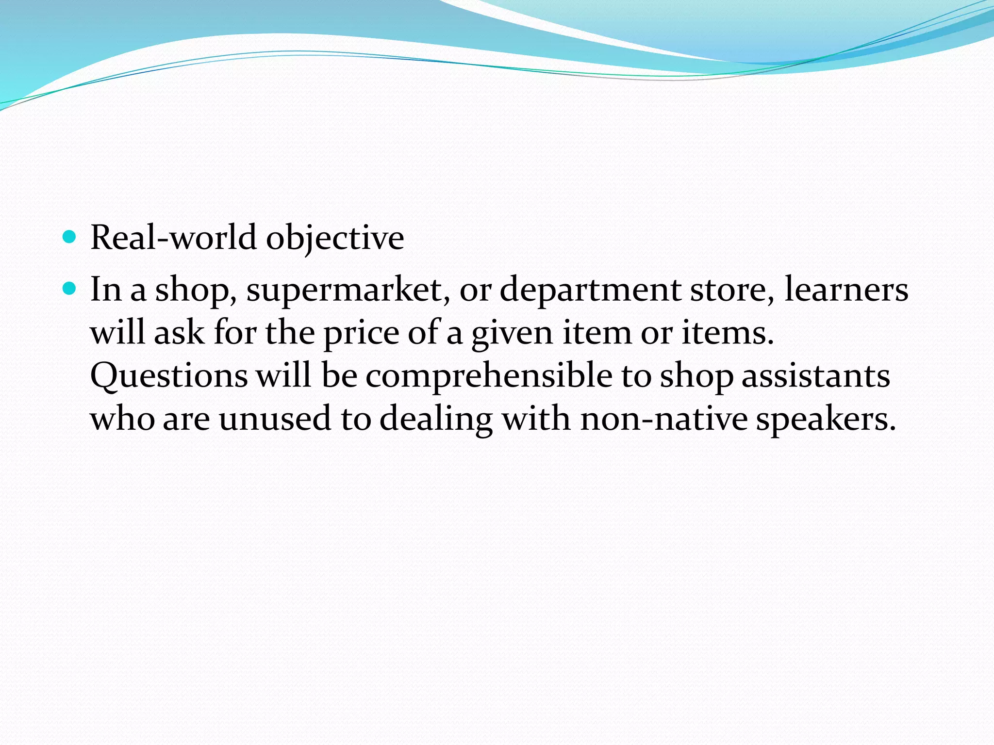  Real-world objective
 In a shop, supermarket, or department store, learners
will ask for the price of a given item or items.
Questions will be comprehensible to shop assistants
who are unused to dealing with non-native speakers.
 