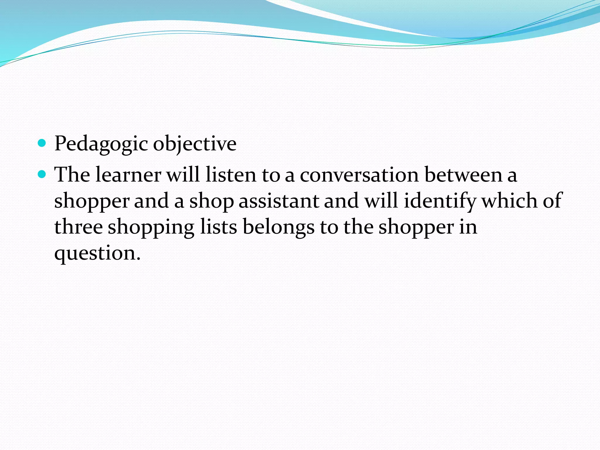  Pedagogic objective
 The learner will listen to a conversation between a
shopper and a shop assistant and will identify which of
three shopping lists belongs to the shopper in
question.
 