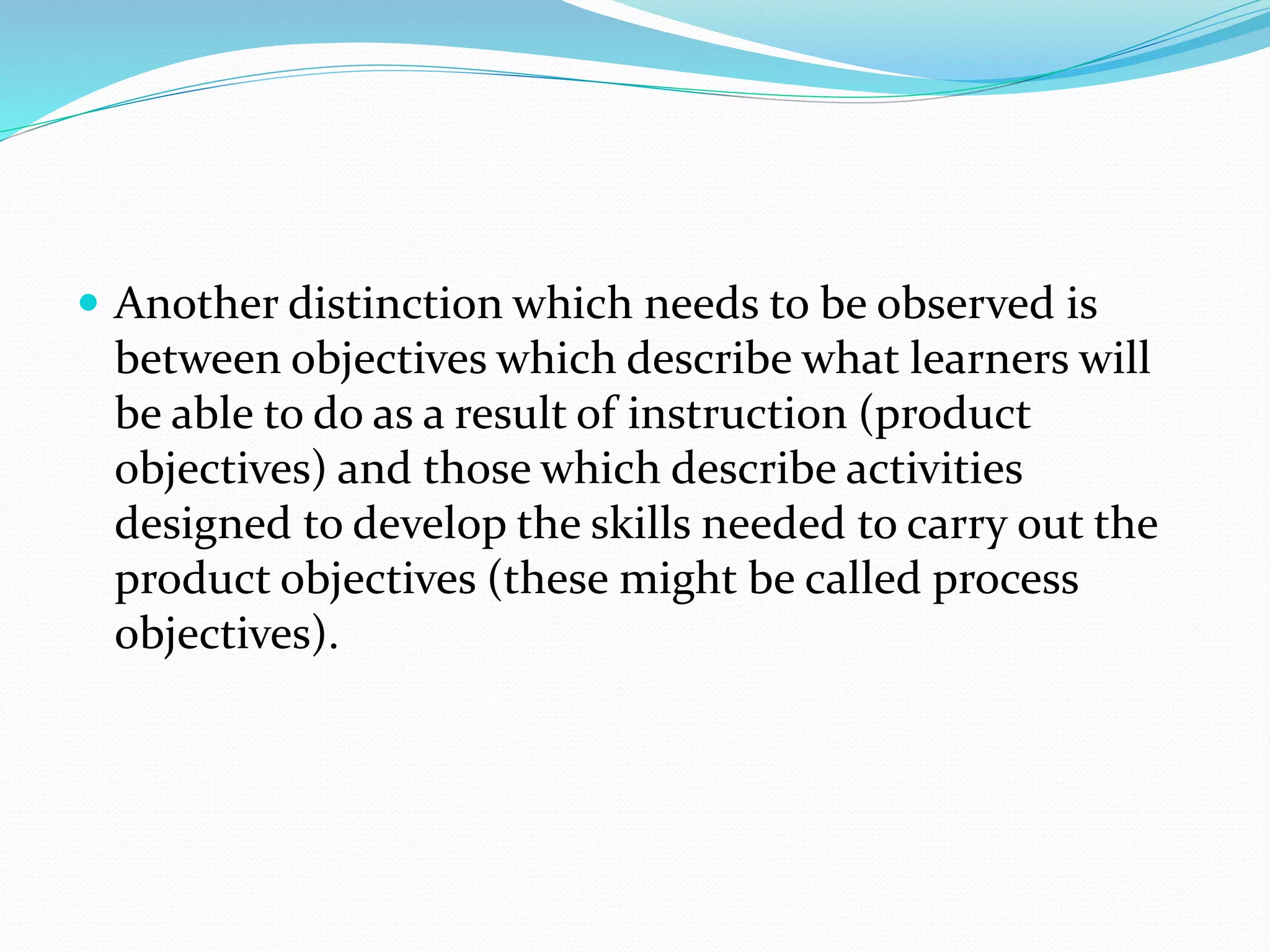  Another distinction which needs to be observed is
between objectives which describe what learners will
be able to do as a result of instruction (product
objectives) and those which describe activities
designed to develop the skills needed to carry out the
product objectives (these might be called process
objectives).
 