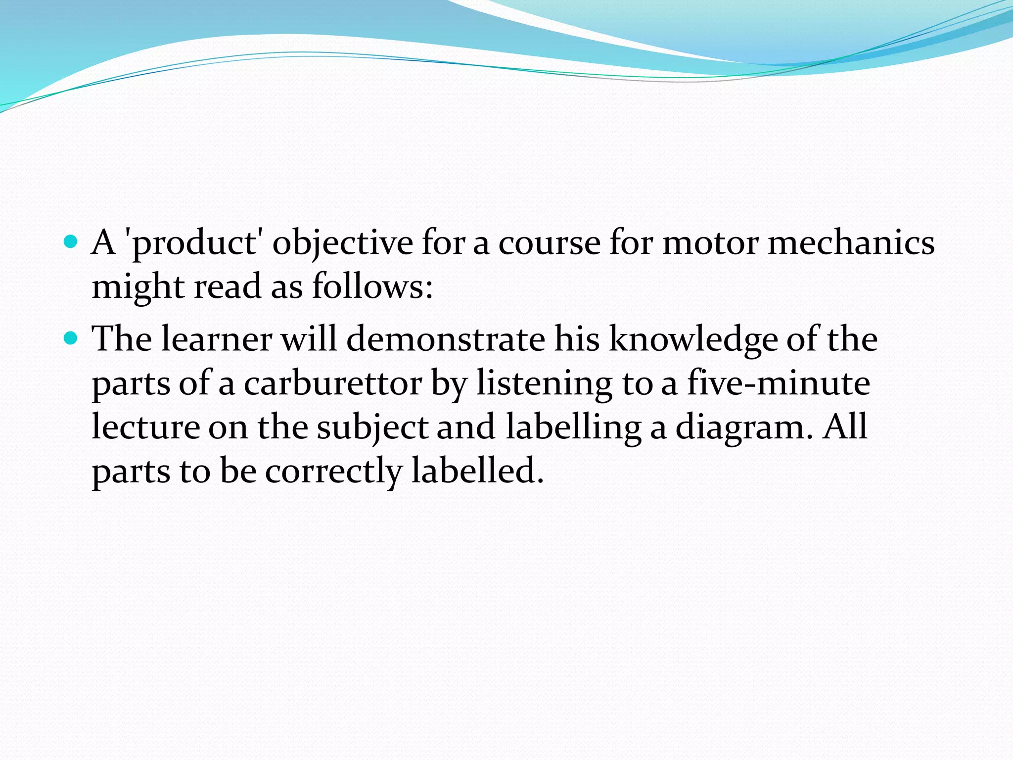  A 'product' objective for a course for motor mechanics
might read as follows:
 The learner will demonstrate his knowledge of the
parts of a carburettor by listening to a five-minute
lecture on the subject and labelling a diagram. All
parts to be correctly labelled.
 