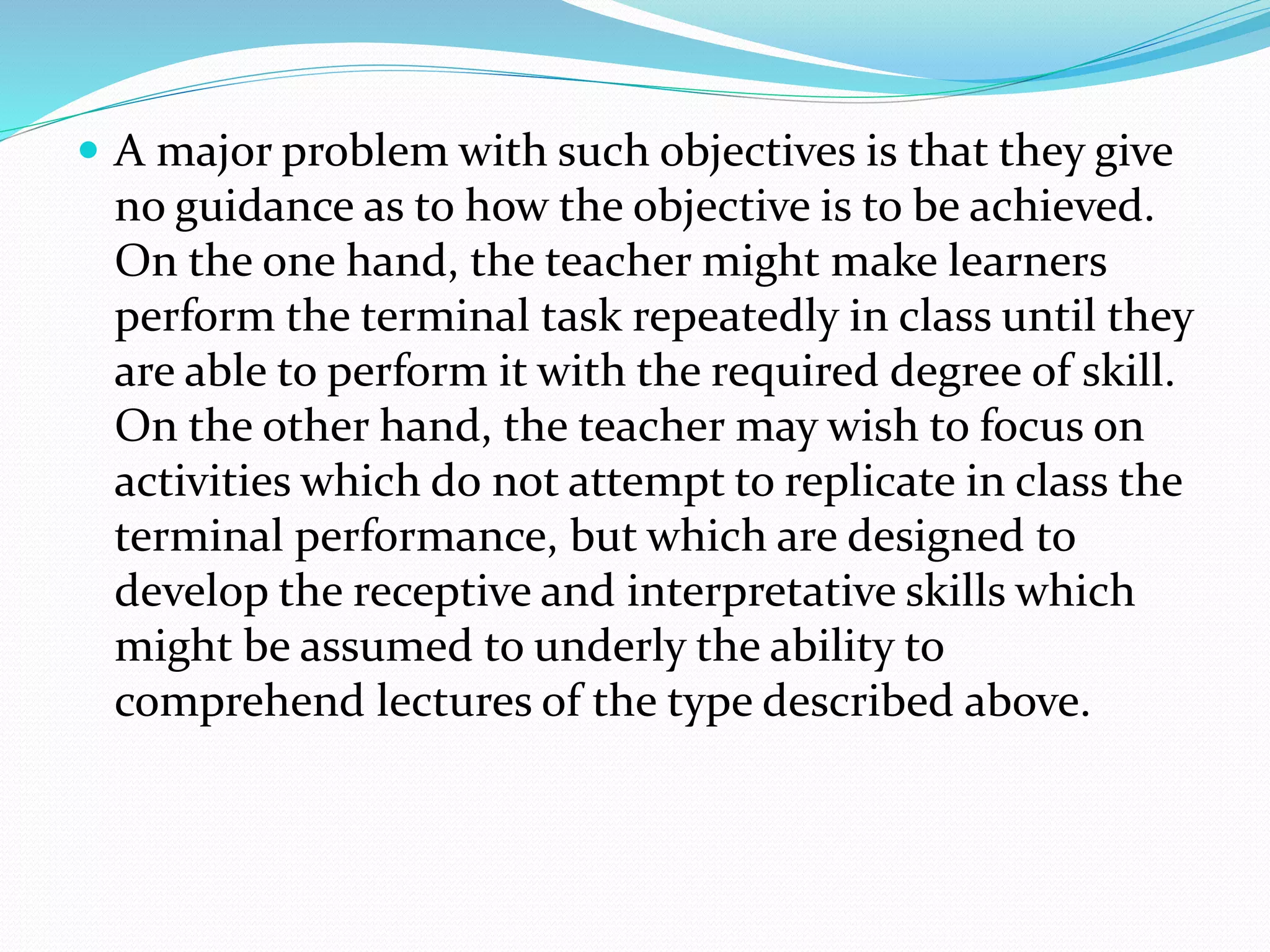  A major problem with such objectives is that they give
no guidance as to how the objective is to be achieved.
On the one hand, the teacher might make learners
perform the terminal task repeatedly in class until they
are able to perform it with the required degree of skill.
On the other hand, the teacher may wish to focus on
activities which do not attempt to replicate in class the
terminal performance, but which are designed to
develop the receptive and interpretative skills which
might be assumed to underly the ability to
comprehend lectures of the type described above.
 
