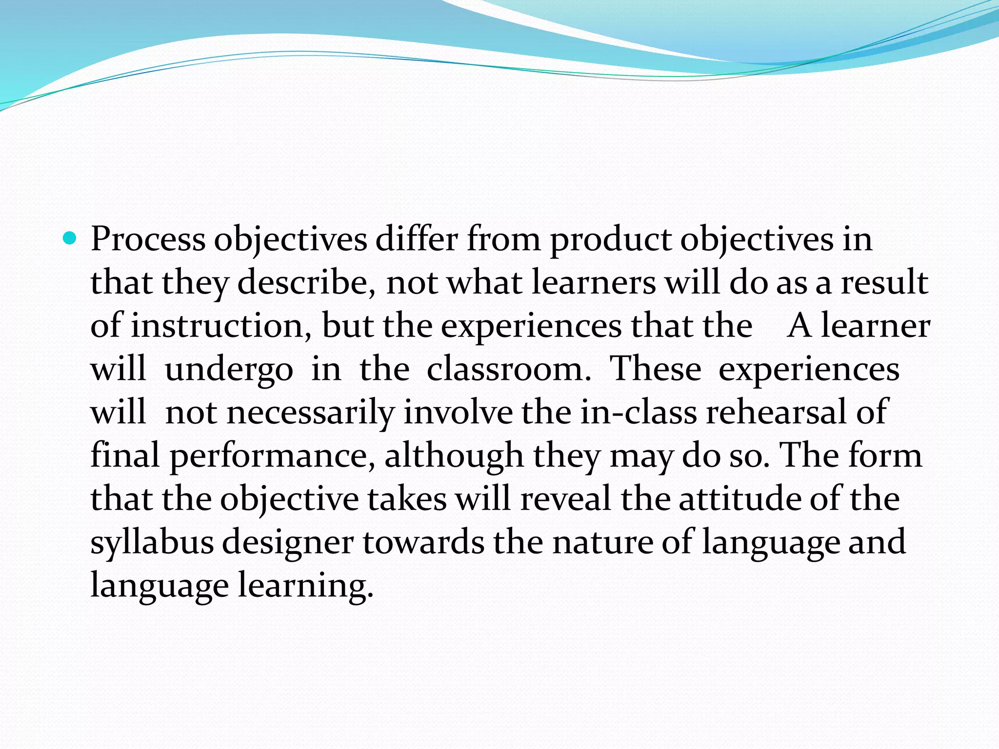  Process objectives differ from product objectives in
that they describe, not what learners will do as a result
of instruction, but the experiences that the A learner
will undergo in the classroom. These experiences
will not necessarily involve the in-class rehearsal of
final performance, although they may do so. The form
that the objective takes will reveal the attitude of the
syllabus designer towards the nature of language and
language learning.
 