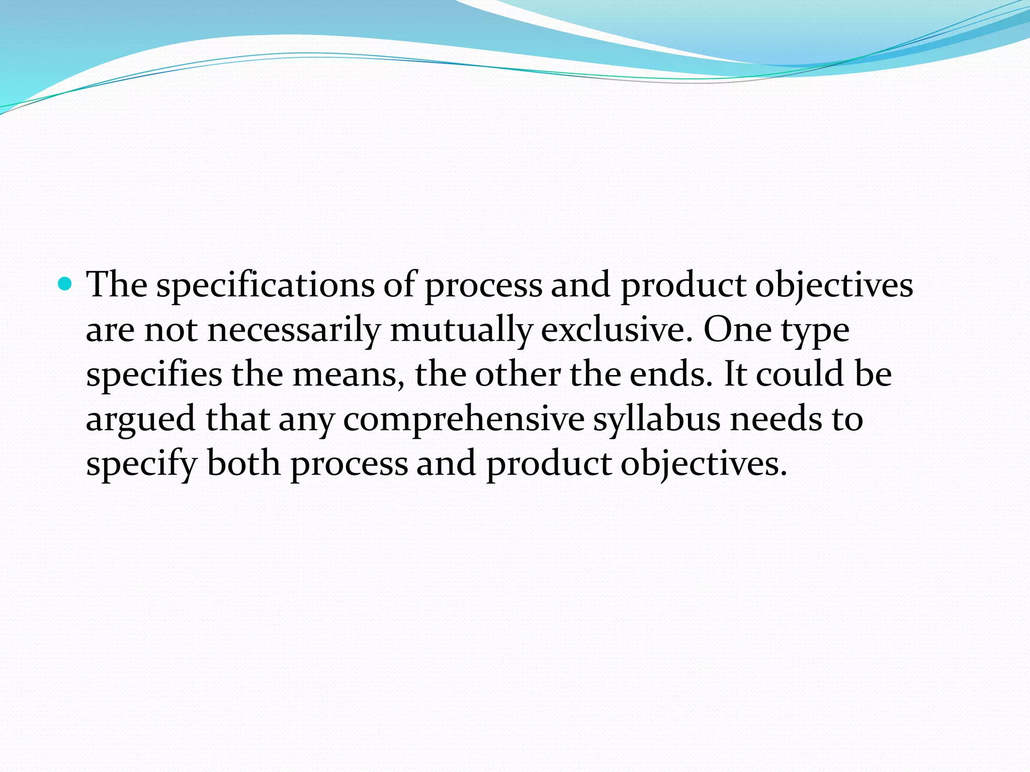 The specifications of process and product objectives
are not necessarily mutually exclusive. One type
specifies the means, the other the ends. It could be
argued that any comprehensive syllabus needs to
specify both process and product objectives.
 