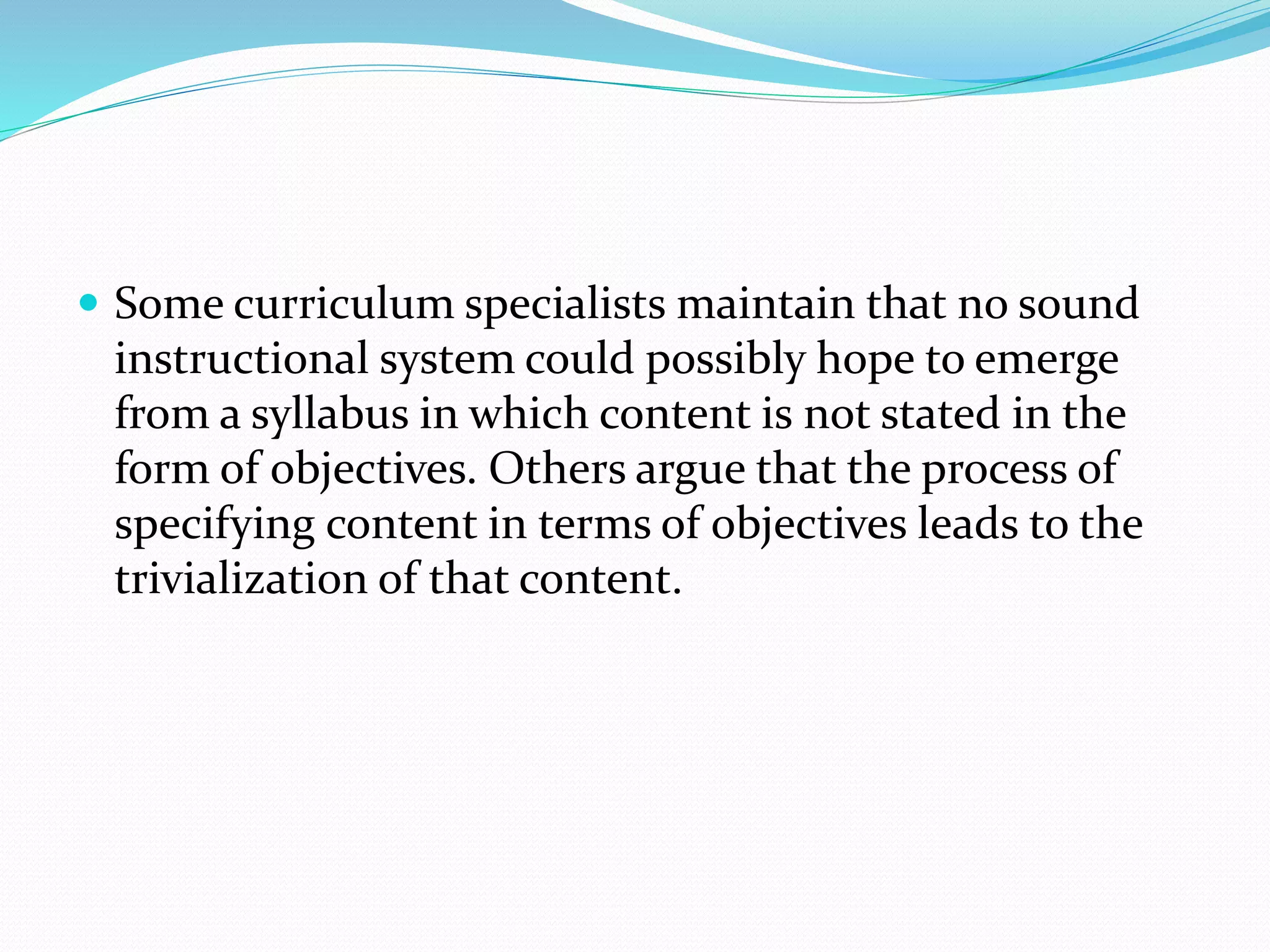  Some curriculum specialists maintain that no sound
instructional system could possibly hope to emerge
from a syllabus in which content is not stated in the
form of objectives. Others argue that the process of
specifying content in terms of objectives leads to the
trivialization of that content.
 