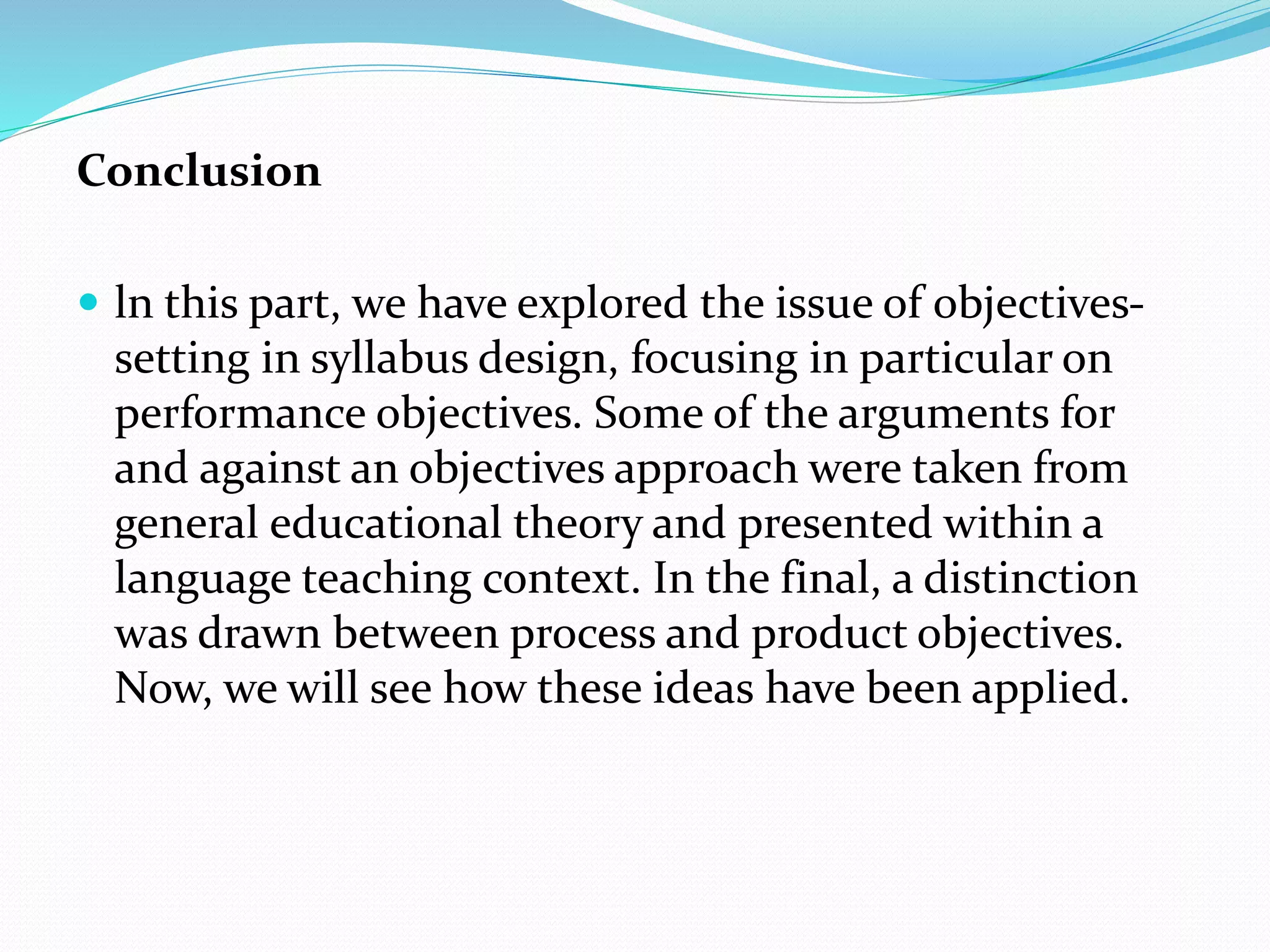 Conclusion
 ln this part, we have explored the issue of objectives-
setting in syllabus design, focusing in particular on
performance objectives. Some of the arguments for
and against an objectives approach were taken from
general educational theory and presented within a
language teaching context. In the final, a distinction
was drawn between process and product objectives.
Now, we will see how these ideas have been applied.
 