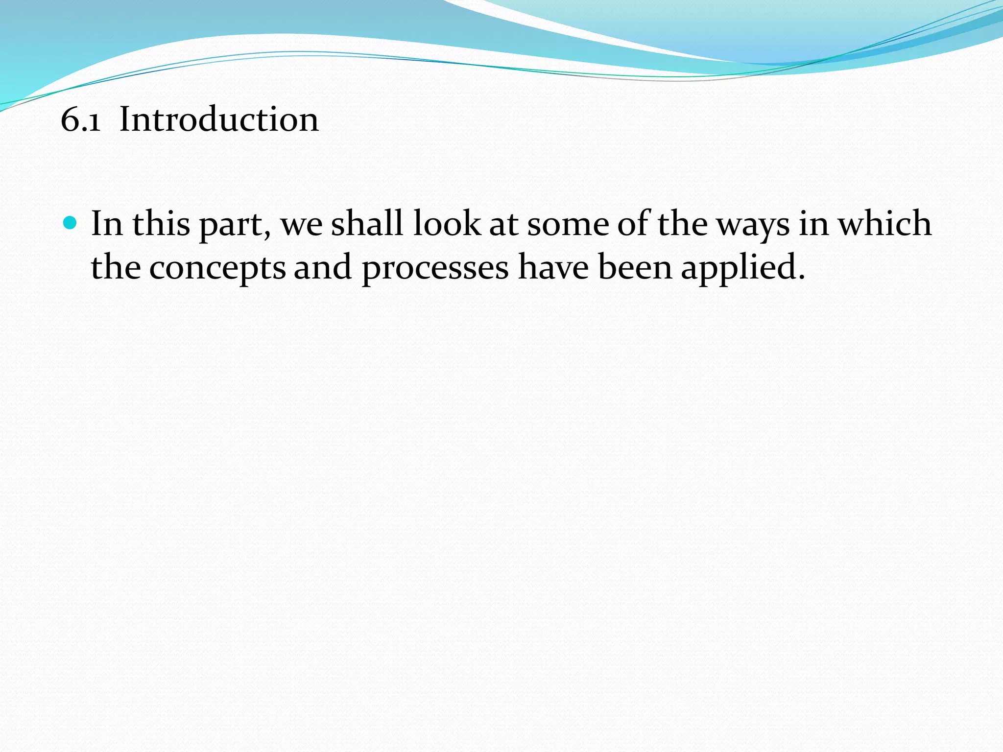 6.1 Introduction
 In this part, we shall look at some of the ways in which
the concepts and processes have been applied.
 