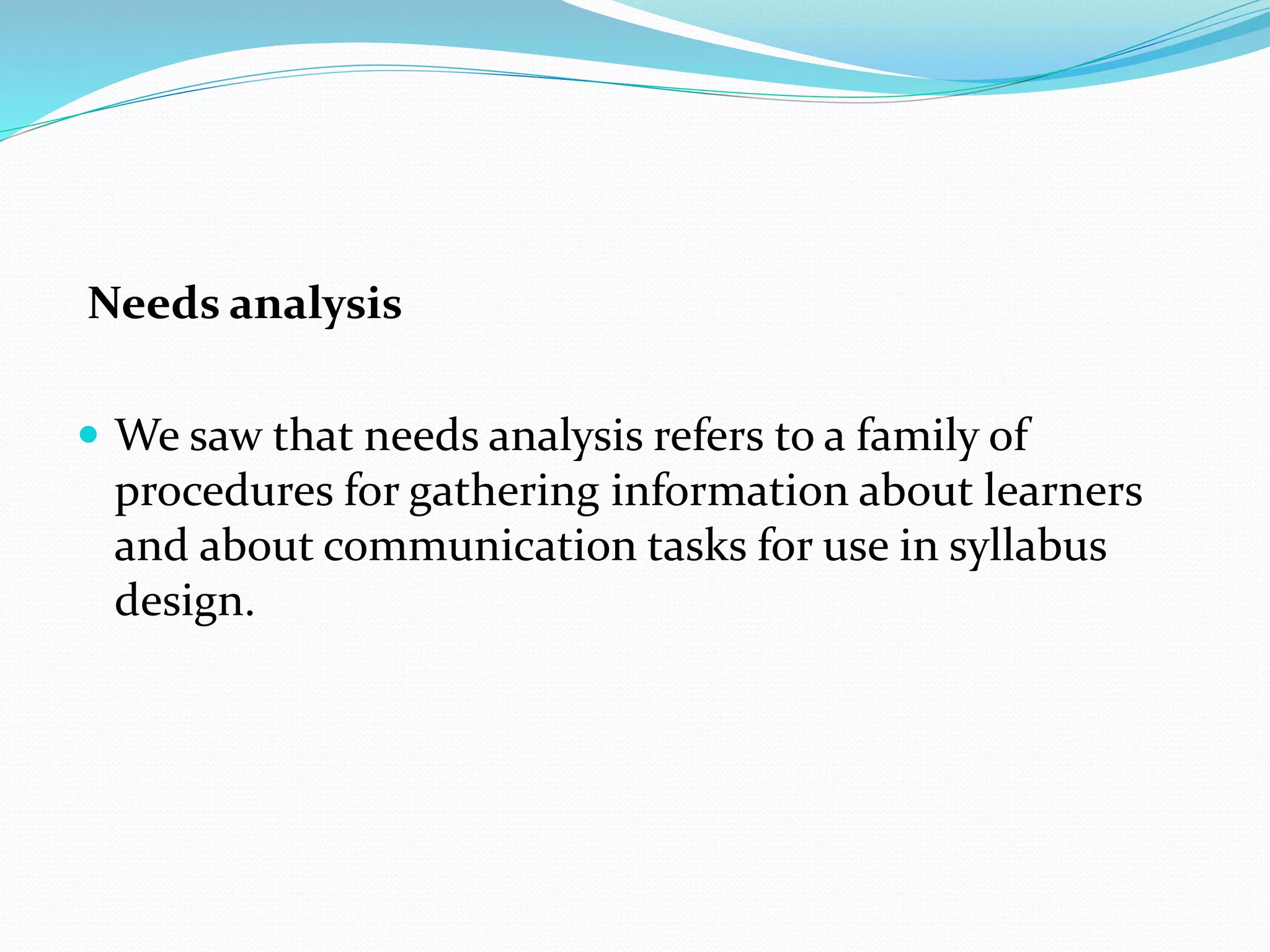 Needs analysis
 We saw that needs analysis refers to a family of
procedures for gathering information about learners
and about communication tasks for use in syllabus
design.
 