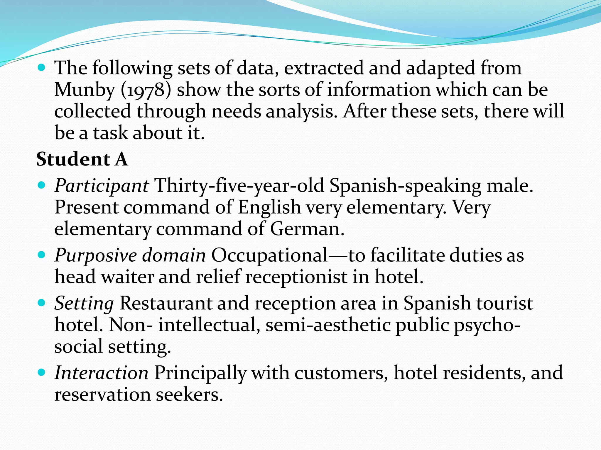  The following sets of data, extracted and adapted from
Munby (1978) show the sorts of information which can be
collected through needs analysis. After these sets, there will
be a task about it.
Student A
 Participant Thirty-five-year-old Spanish-speaking male.
Present command of English very elementary. Very
elementary command of German.
 Purposive domain Occupational—to facilitate duties as
head waiter and relief receptionist in hotel.
 Setting Restaurant and reception area in Spanish tourist
hotel. Non- intellectual, semi-aesthetic public psycho-
social setting.
 Interaction Principally with customers, hotel residents, and
reservation seekers.
 