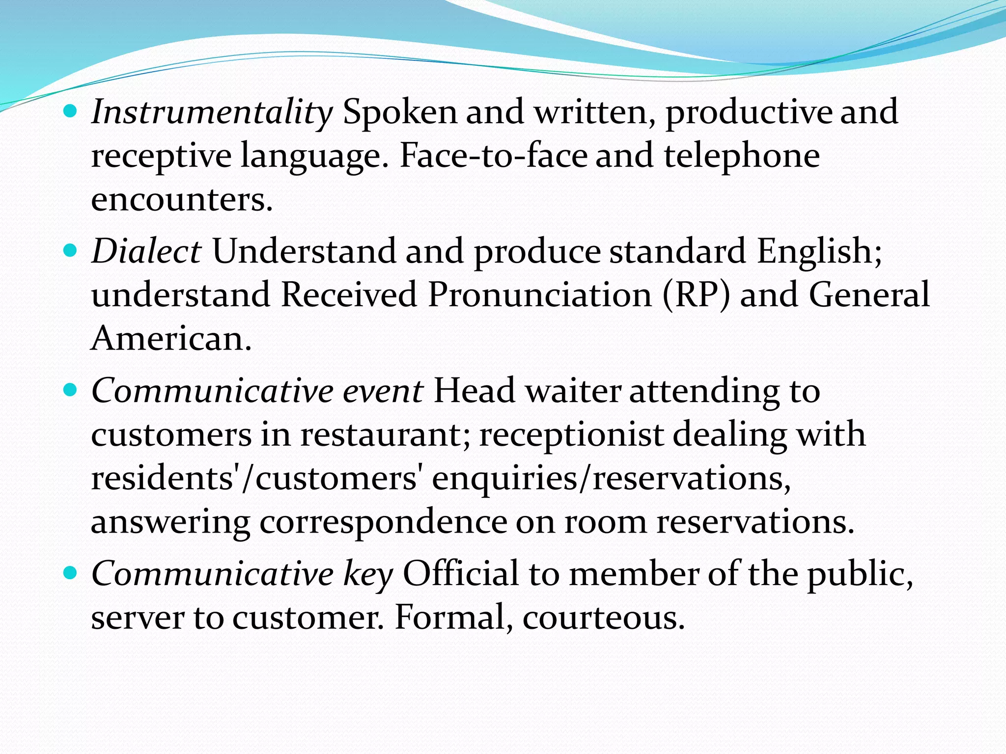  Instrumentality Spoken and written, productive and
receptive language. Face-to-face and telephone
encounters.
 Dialect Understand and produce standard English;
understand Received Pronunciation (RP) and General
American.
 Communicative event Head waiter attending to
customers in restaurant; receptionist dealing with
residents'/customers' enquiries/reservations,
answering correspondence on room reservations.
 Communicative key Official to member of the public,
server to customer. Formal, courteous.
 