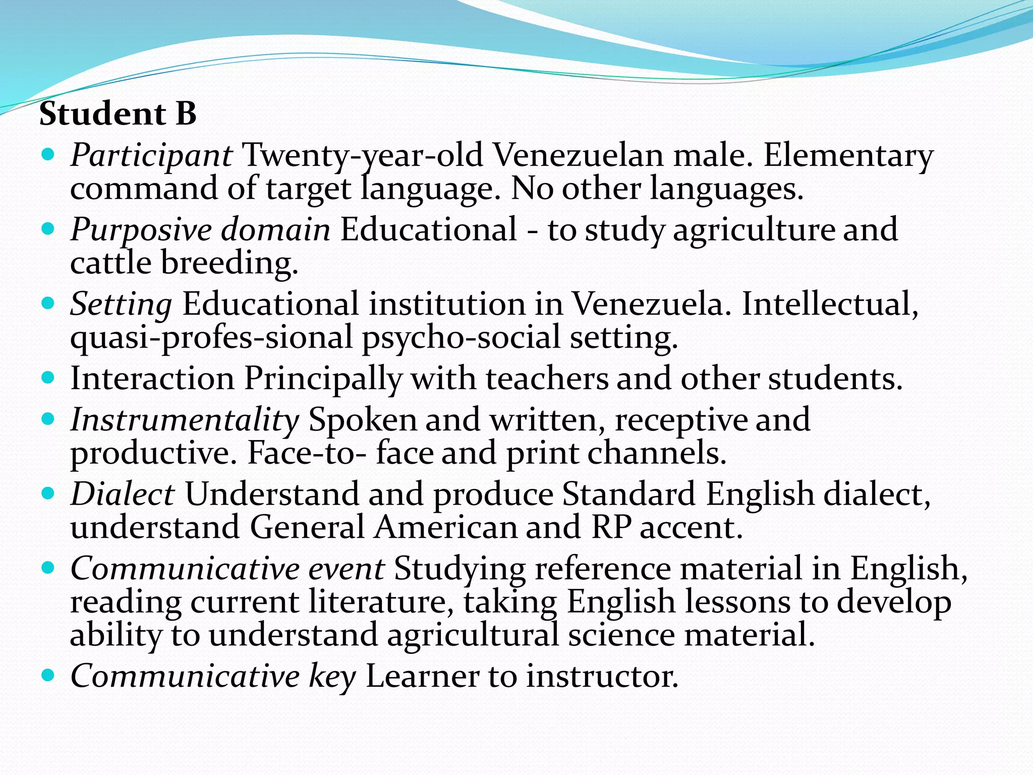 Student B
 Participant Twenty-year-old Venezuelan male. Elementary
command of target language. No other languages.
 Purposive domain Educational - to study agriculture and
cattle breeding.
 Setting Educational institution in Venezuela. Intellectual,
quasi-profes-sional psycho-social setting.
 Interaction Principally with teachers and other students.
 Instrumentality Spoken and written, receptive and
productive. Face-to- face and print channels.
 Dialect Understand and produce Standard English dialect,
understand General American and RP accent.
 Communicative event Studying reference material in English,
reading current literature, taking English lessons to develop
ability to understand agricultural science material.
 Communicative key Learner to instructor.
 