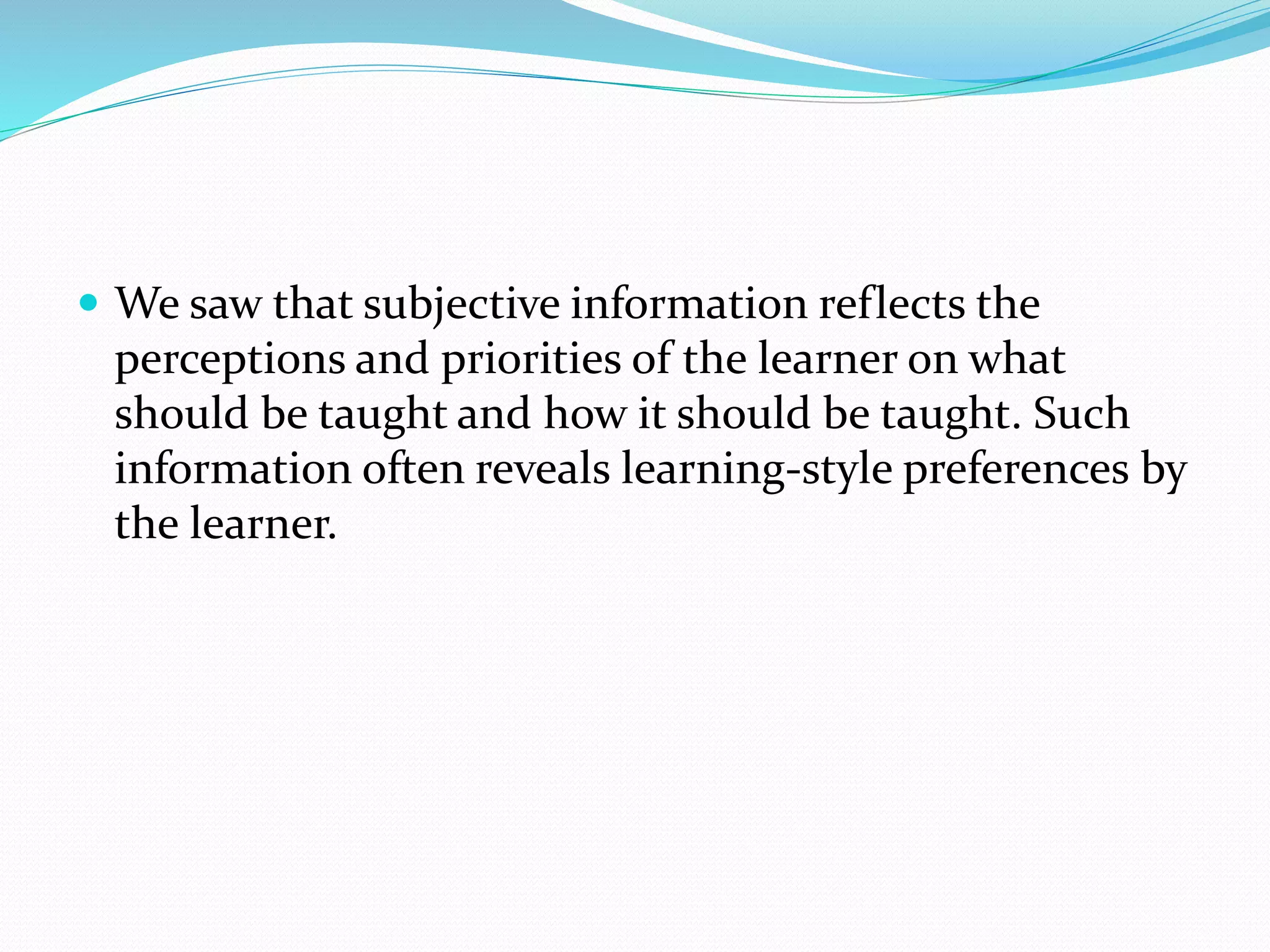  We saw that subjective information reflects the
perceptions and priorities of the learner on what
should be taught and how it should be taught. Such
information often reveals learning-style preferences by
the learner.
 