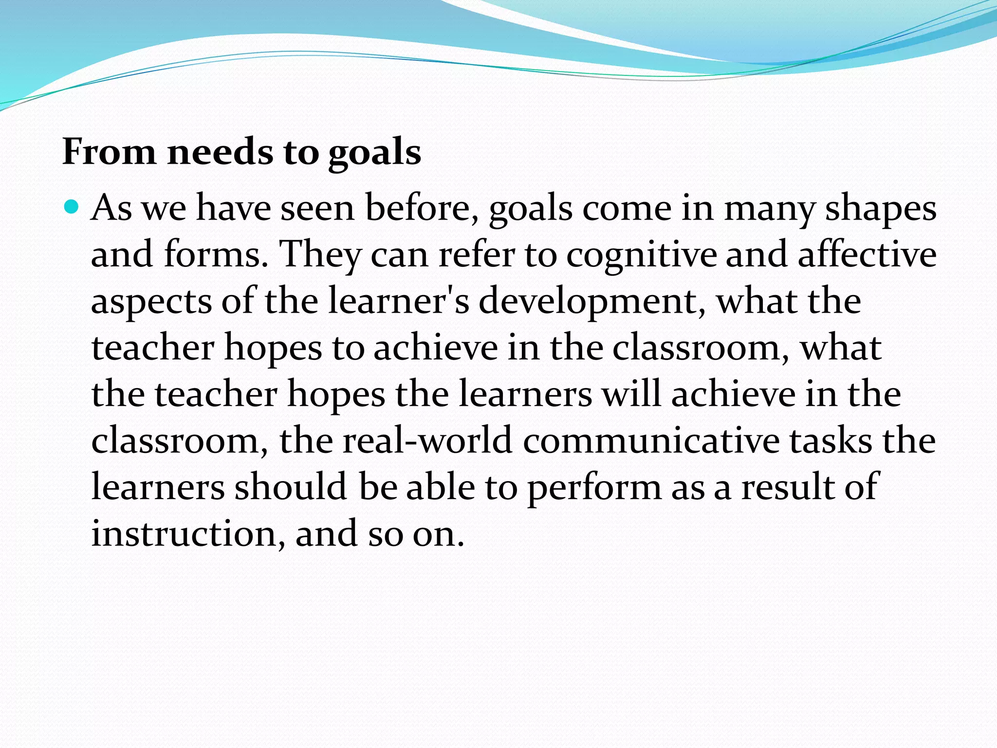 From needs to goals
 As we have seen before, goals come in many shapes
and forms. They can refer to cognitive and affective
aspects of the learner's development, what the
teacher hopes to achieve in the classroom, what
the teacher hopes the learners will achieve in the
classroom, the real-world communicative tasks the
learners should be able to perform as a result of
instruction, and so on.
 