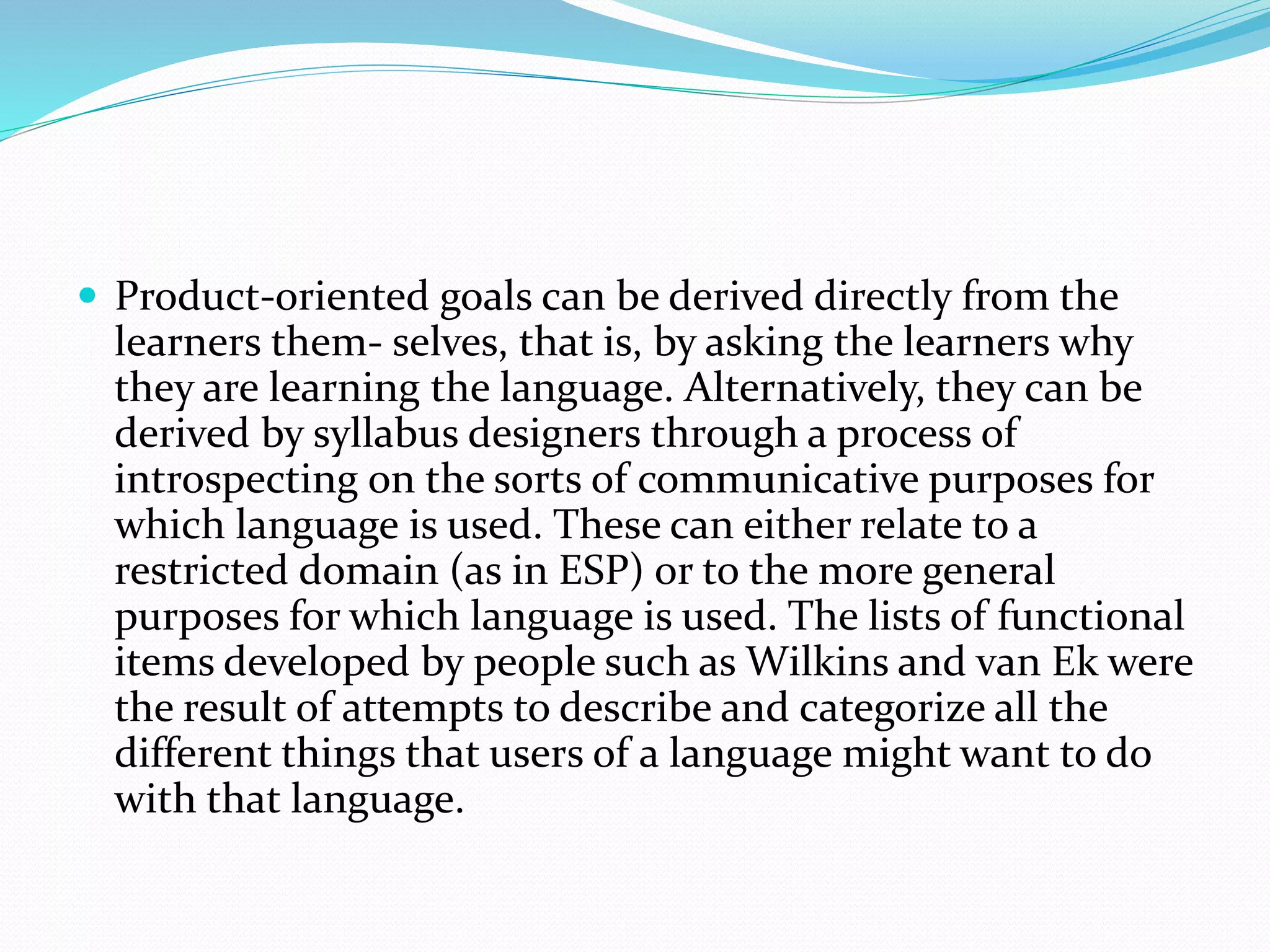  Product-oriented goals can be derived directly from the
learners them- selves, that is, by asking the learners why
they are learning the language. Alternatively, they can be
derived by syllabus designers through a process of
introspecting on the sorts of communicative purposes for
which language is used. These can either relate to a
restricted domain (as in ESP) or to the more general
purposes for which language is used. The lists of functional
items developed by people such as Wilkins and van Ek were
the result of attempts to describe and categorize all the
different things that users of a language might want to do
with that language.
 