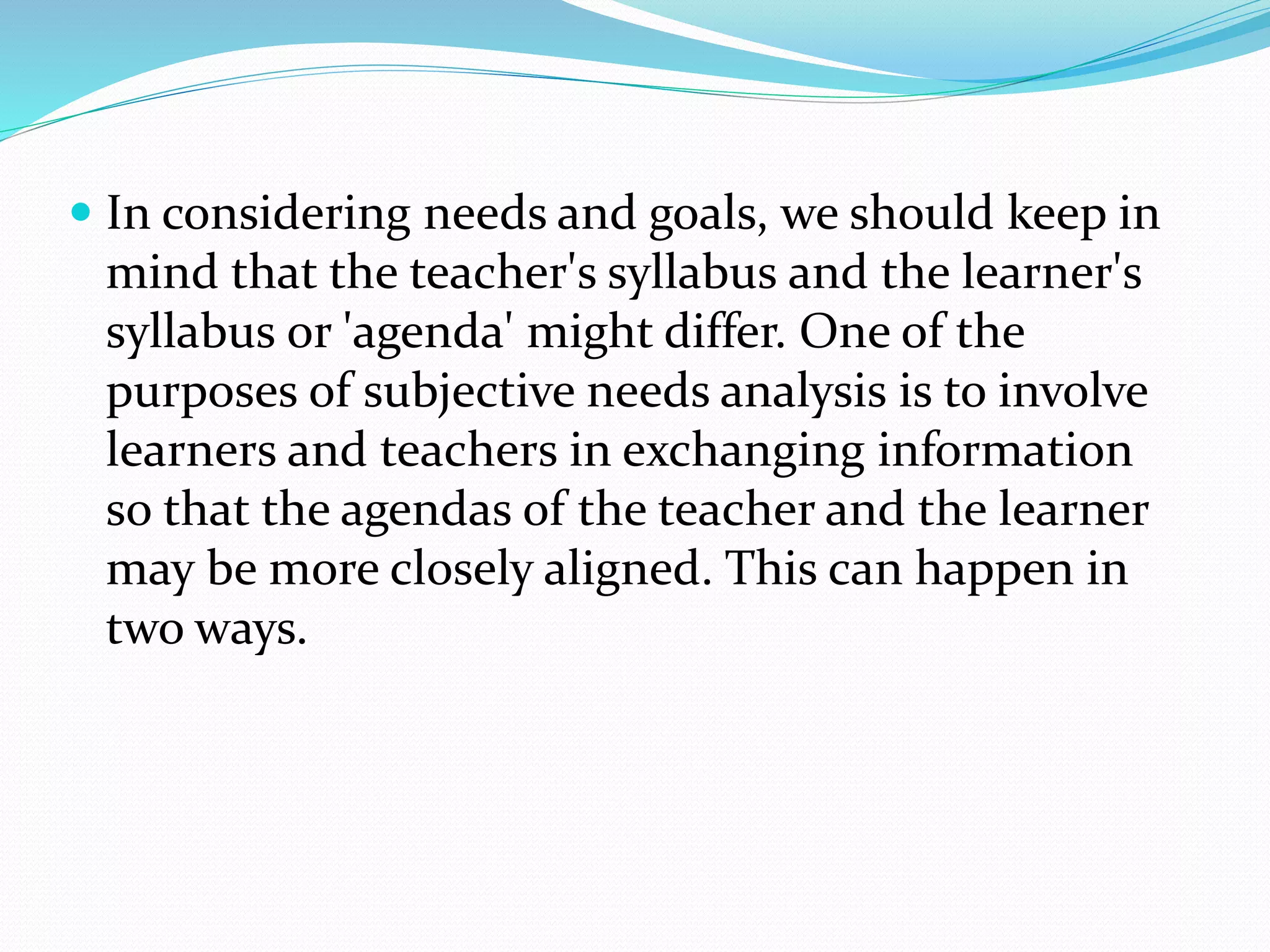  In considering needs and goals, we should keep in
mind that the teacher's syllabus and the learner's
syllabus or 'agenda' might differ. One of the
purposes of subjective needs analysis is to involve
learners and teachers in exchanging information
so that the agendas of the teacher and the learner
may be more closely aligned. This can happen in
two ways.
 