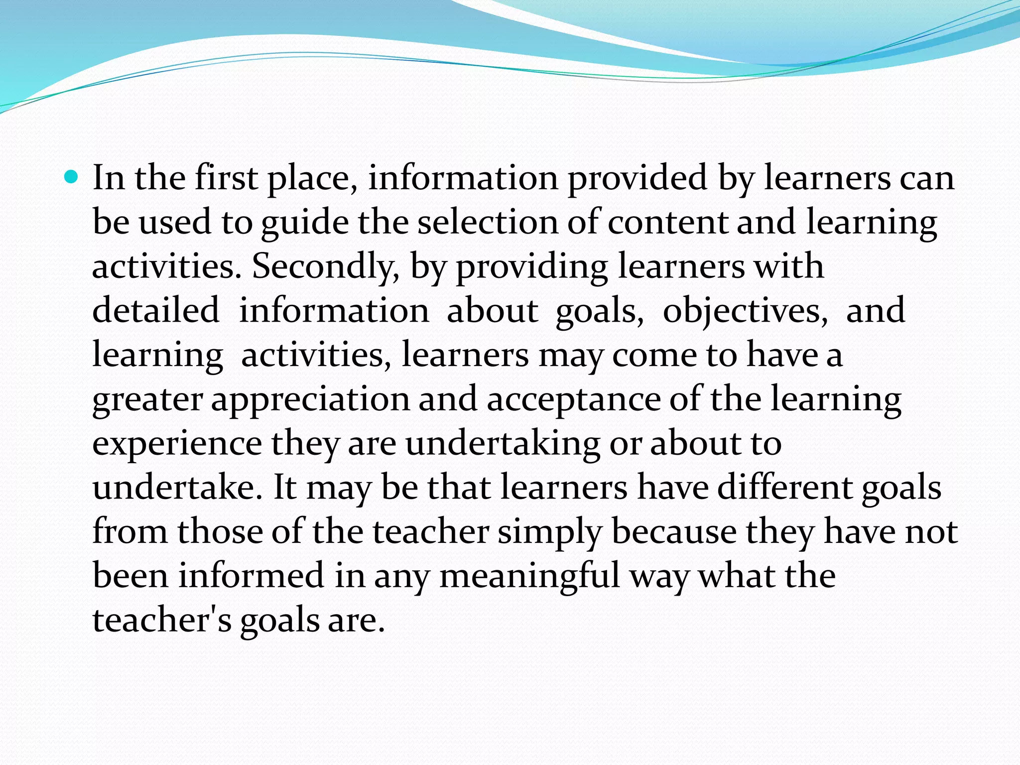  In the first place, information provided by learners can
be used to guide the selection of content and learning
activities. Secondly, by providing learners with
detailed information about goals, objectives, and
learning activities, learners may come to have a
greater appreciation and acceptance of the learning
experience they are undertaking or about to
undertake. It may be that learners have different goals
from those of the teacher simply because they have not
been informed in any meaningful way what the
teacher's goals are.
 