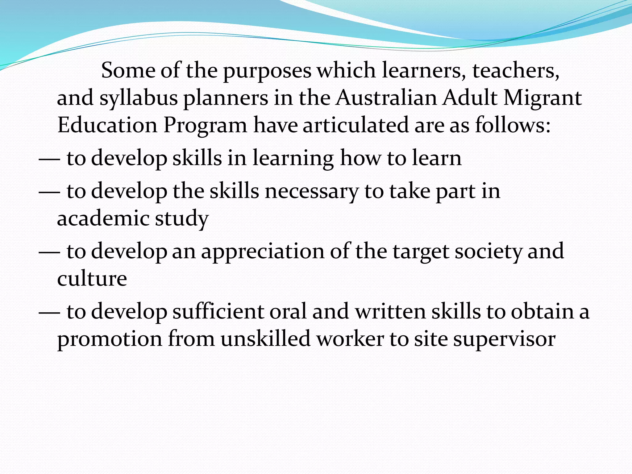 Some of the purposes which learners, teachers,
and syllabus planners in the Australian Adult Migrant
Education Program have articulated are as follows:
— to develop skills in learning how to learn
— to develop the skills necessary to take part in
academic study
— to develop an appreciation of the target society and
culture
— to develop sufficient oral and written skills to obtain a
promotion from unskilled worker to site supervisor
 