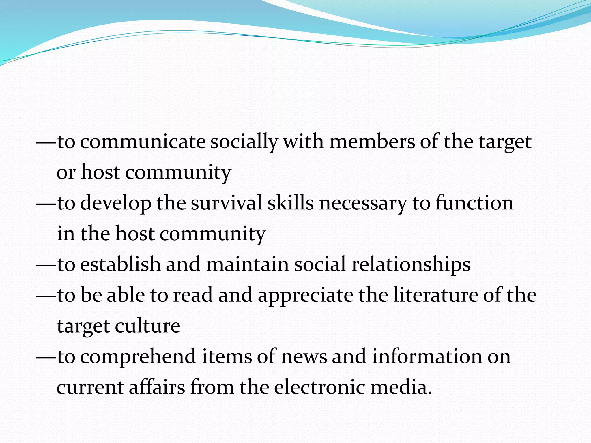 —to communicate socially with members of the target
or host community
—to develop the survival skills necessary to function
in the host community
—to establish and maintain social relationships
—to be able to read and appreciate the literature of the
target culture
—to comprehend items of news and information on
current affairs from the electronic media.
 