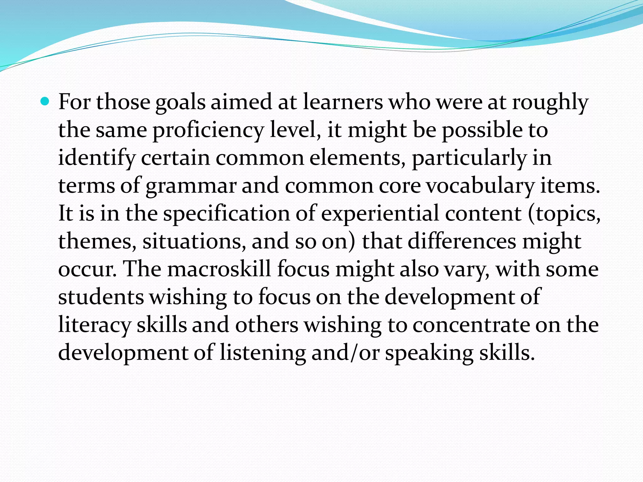  For those goals aimed at learners who were at roughly
the same proficiency level, it might be possible to
identify certain common elements, particularly in
terms of grammar and common core vocabulary items.
It is in the specification of experiential content (topics,
themes, situations, and so on) that differences might
occur. The macroskill focus might also vary, with some
students wishing to focus on the development of
literacy skills and others wishing to concentrate on the
development of listening and/or speaking skills.
 