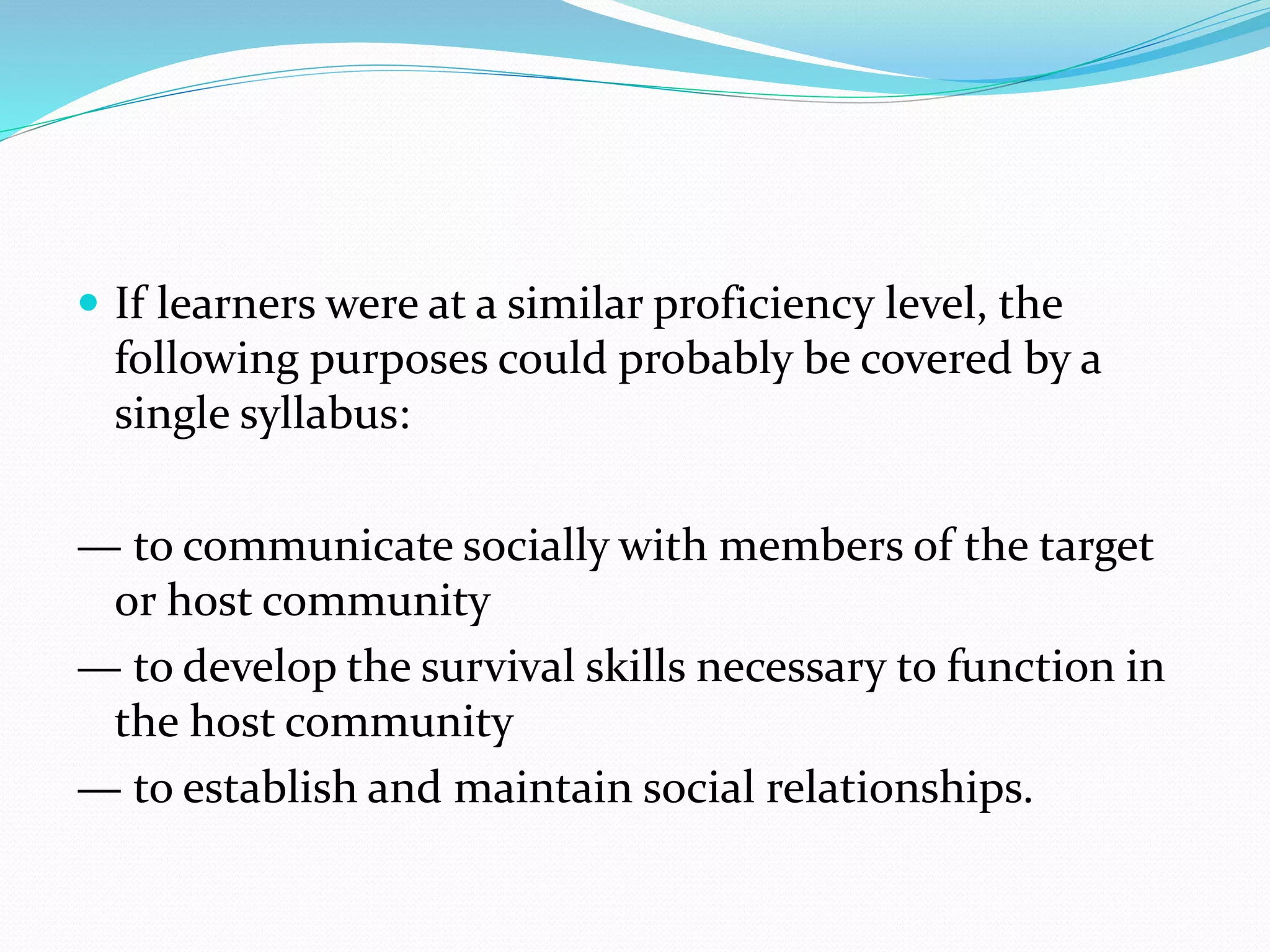  If learners were at a similar proficiency level, the
following purposes could probably be covered by a
single syllabus:
— to communicate socially with members of the target
or host community
— to develop the survival skills necessary to function in
the host community
— to establish and maintain social relationships.
 