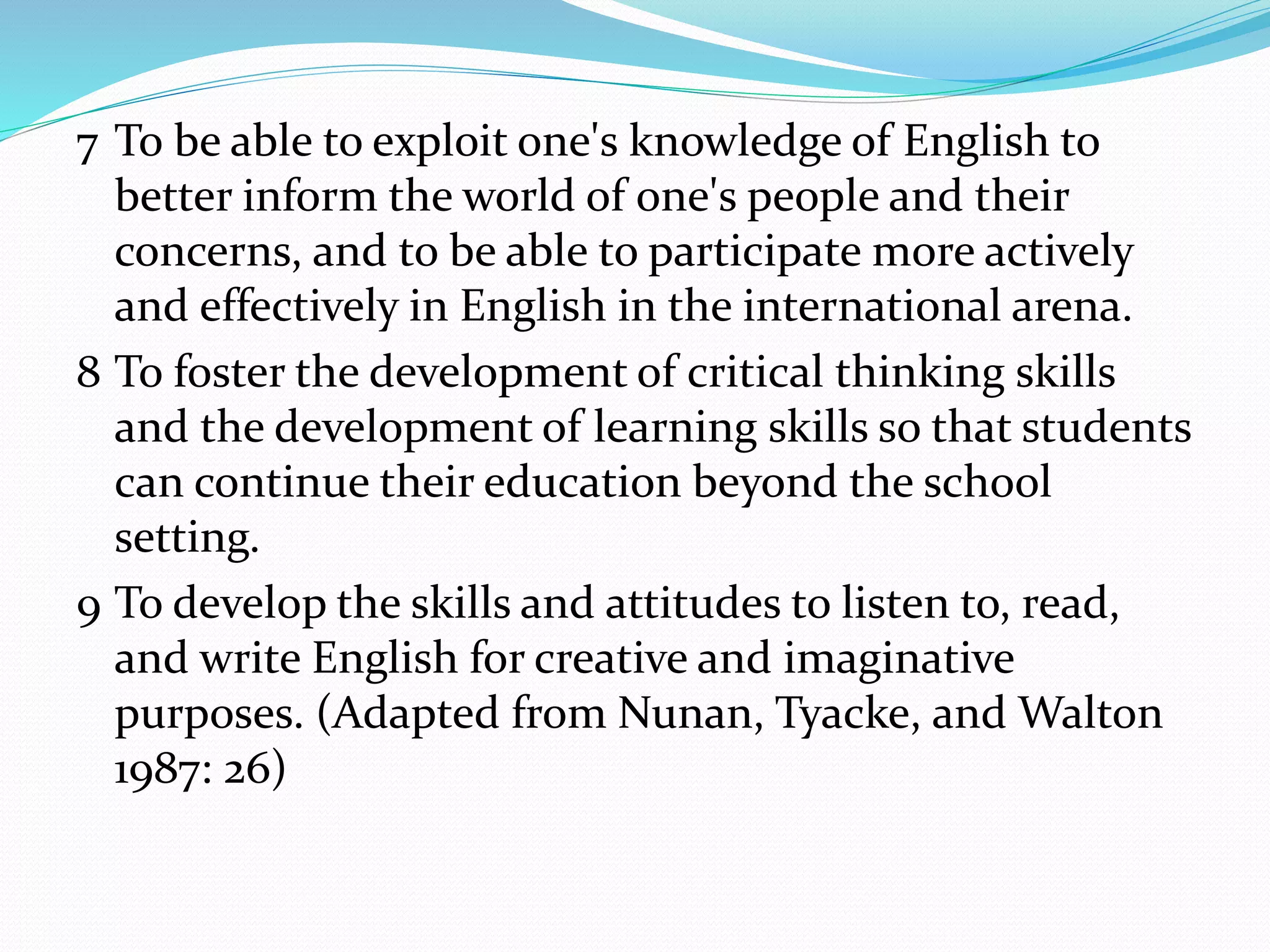 7 To be able to exploit one's knowledge of English to
better inform the world of one's people and their
concerns, and to be able to participate more actively
and effectively in English in the international arena.
8 To foster the development of critical thinking skills
and the development of learning skills so that students
can continue their education beyond the school
setting.
9 To develop the skills and attitudes to listen to, read,
and write English for creative and imaginative
purposes. (Adapted from Nunan, Tyacke, and Walton
1987: 26)
 