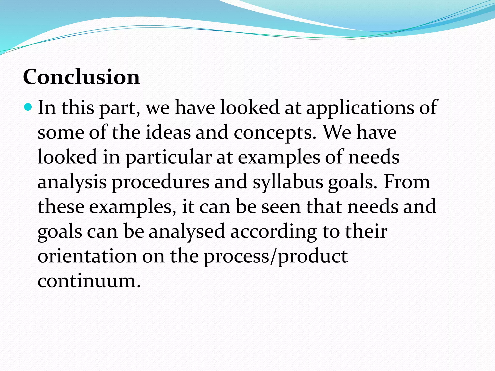 Conclusion
 In this part, we have looked at applications of
some of the ideas and concepts. We have
looked in particular at examples of needs
analysis procedures and syllabus goals. From
these examples, it can be seen that needs and
goals can be analysed according to their
orientation on the process/product
continuum.
 