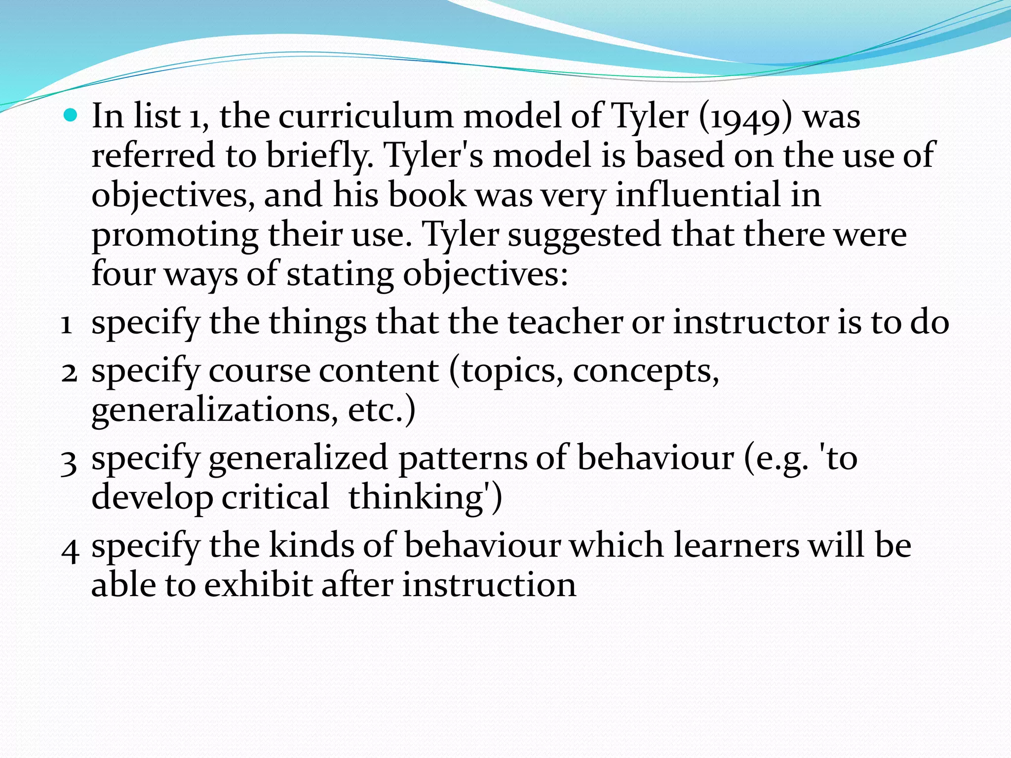  In list 1, the curriculum model of Tyler (1949) was
referred to briefly. Tyler's model is based on the use of
objectives, and his book was very influential in
promoting their use. Tyler suggested that there were
four ways of stating objectives:
1 specify the things that the teacher or instructor is to do
2 specify course content (topics, concepts,
generalizations, etc.)
3 specify generalized patterns of behaviour (e.g. 'to
develop critical thinking')
4 specify the kinds of behaviour which learners will be
able to exhibit after instruction
 