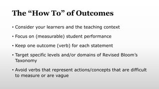 The “How To” of Outcomes
• Consider your learners and the teaching context
• Focus on (measurable) student performance
• Keep one outcome (verb) for each statement
• Target specific levels and/or domains of Revised Bloom’s
Taxonomy
• Avoid verbs that represent actions/concepts that are difficult
to measure or are vague
 
