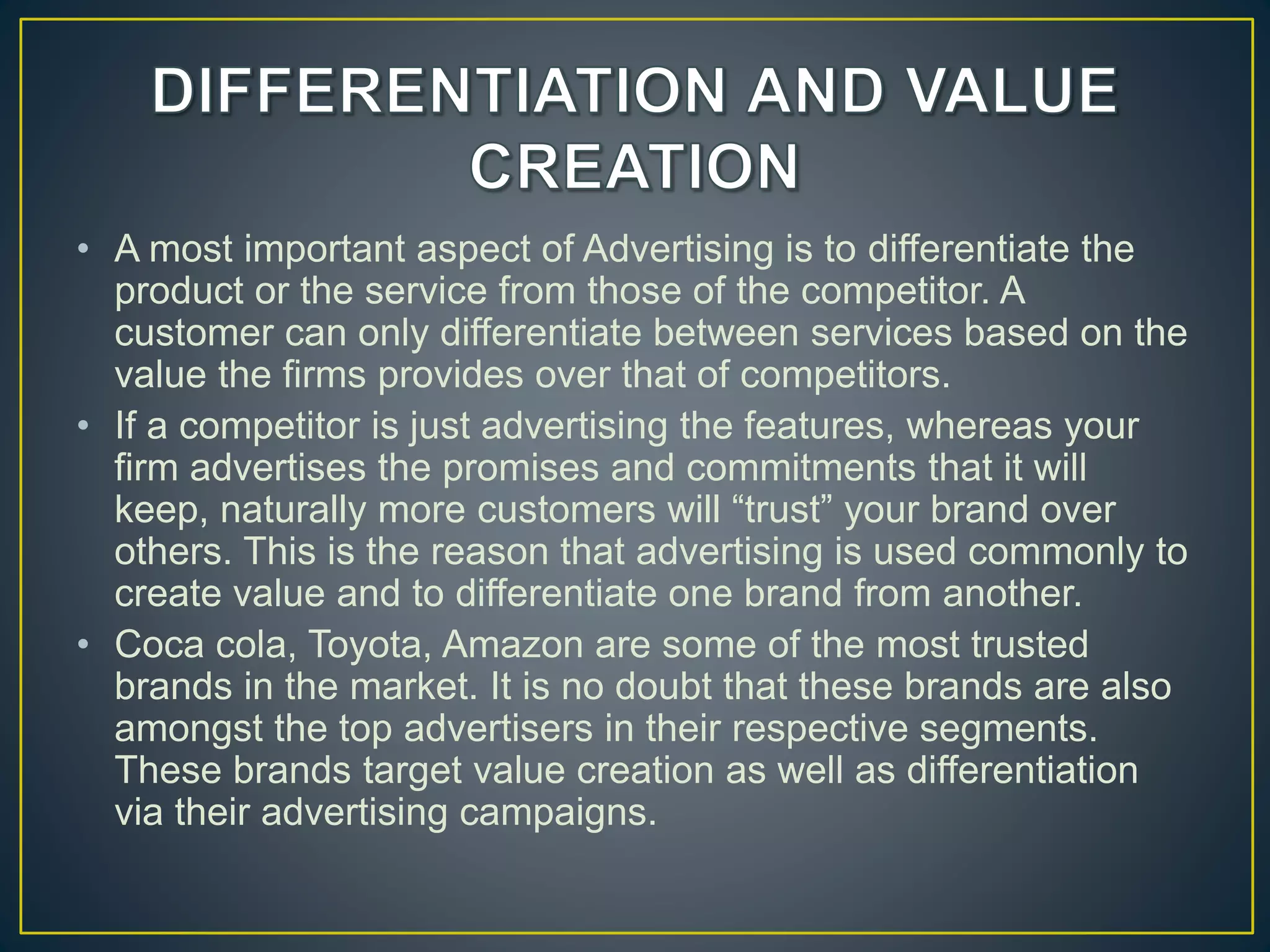 • A most important aspect of Advertising is to differentiate the
product or the service from those of the competitor. A
customer can only differentiate between services based on the
value the firms provides over that of competitors.
• If a competitor is just advertising the features, whereas your
firm advertises the promises and commitments that it will
keep, naturally more customers will “trust” your brand over
others. This is the reason that advertising is used commonly to
create value and to differentiate one brand from another.
• Coca cola, Toyota, Amazon are some of the most trusted
brands in the market. It is no doubt that these brands are also
amongst the top advertisers in their respective segments.
These brands target value creation as well as differentiation
via their advertising campaigns.
 