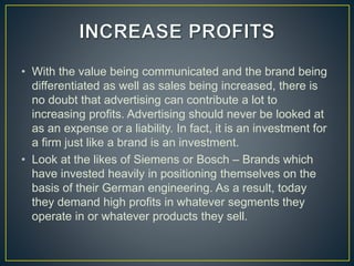 • With the value being communicated and the brand being
differentiated as well as sales being increased, there is
no doubt that advertising can contribute a lot to
increasing profits. Advertising should never be looked at
as an expense or a liability. In fact, it is an investment for
a firm just like a brand is an investment.
• Look at the likes of Siemens or Bosch – Brands which
have invested heavily in positioning themselves on the
basis of their German engineering. As a result, today
they demand high profits in whatever segments they
operate in or whatever products they sell.
 
