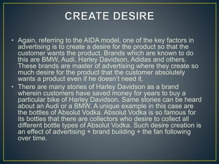 • Again, referring to the AIDA model, one of the key factors in
advertising is to create a desire for the product so that the
customer wants the product. Brands which are known to do
this are BMW, Audi, Harley Davidson, Adidas and others.
These brands are master of advertising where they create so
much desire for the product that the customer absolutely
wants a product even if he doesn’t need it.
• There are many stories of Harley Davidson as a brand
wherein customers have saved money for years to buy a
particular bike of Harley Davidson. Same stories can be heard
about an Audi or a BMW. A unique example in this case are
the bottles of Absolut Vodka. Absolut Vodka is so famous for
its bottles that there are collectors who desire to collect all
different bottle types of Absolut Vodka. Such desire creation is
an effect of advertising + brand building + the fan following
over time.
 