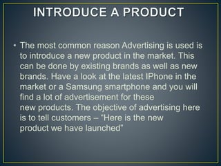 • The most common reason Advertising is used is
to introduce a new product in the market. This
can be done by existing brands as well as new
brands. Have a look at the latest IPhone in the
market or a Samsung smartphone and you will
find a lot of advertisement for these
new products. The objective of advertising here
is to tell customers – “Here is the new
product we have launched”
 
