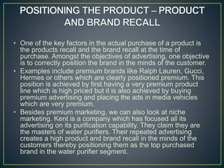 • One of the key factors in the actual purchase of a product is
the products recall and the brand recall at the time of
purchase. Amongst the objectives of advertising, one objective
is to correctly position the brand in the minds of the customer.
• Examples include premium brands like Ralph Lauren, Gucci,
Hermes or others which are clearly positioned premium. This
position is achieved by first having a very premium product
line which is high priced but it is also achieved by buying
premium advertising and placing the ads in media vehicles
which are very premium.
• Besides premium marketing, we can also look at niche
marketing. Kent is a company which has focused all its
advertising on its purification capability. They claim they are
the masters of water purifiers. Their repeated advertising
creates a high product and brand recall in the minds of the
customers thereby positioning them as the top purchased
brand in the water purifier segment.
 
