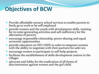 Objectives of BCW
 Provide affordable nursery school services to enable parents to
freely go to work or be self employed
 provide women and the youth with development skills, training
for in come generating activities and self-sufficiency for the
alleviation of poverty
 encourage responsible citizenship, power sharing and equal
economic opportunities
 provide education on HIV/AIDS in order to empower women
with the ability to negotiate with their partners for safer sex
 encourage women to participate in self-help-projects
 facilitate the establishment of skills development centres in the
villages
 advocate and lobby for the eradication of all forms of
discrimination against women and the girl child.
 
