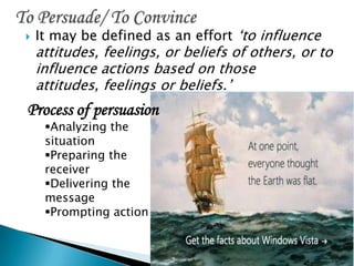  It may be defined as an effort ‘to influence
attitudes, feelings, or beliefs of others, or to
influence actions based on those
attitudes, feelings or beliefs.’
Process of persuasion
Analyzing the
situation
Preparing the
receiver
Delivering the
message
Prompting action
 