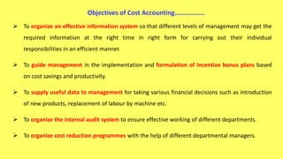  To organize an effective information system so that different levels of management may get the
required information at the right time in right form for carrying out their individual
responsibilities in an efficient manner.
 To guide management in the implementation and formulation of incentive bonus plans based
on cost savings and productivity.
 To supply useful data to management for taking various financial decisions such as introduction
of new products, replacement of labour by machine etc.
 To organize the internal audit system to ensure effective working of different departments.
 To organize cost reduction programmes with the help of different departmental managers.
Objectives of Cost Accounting………………
 