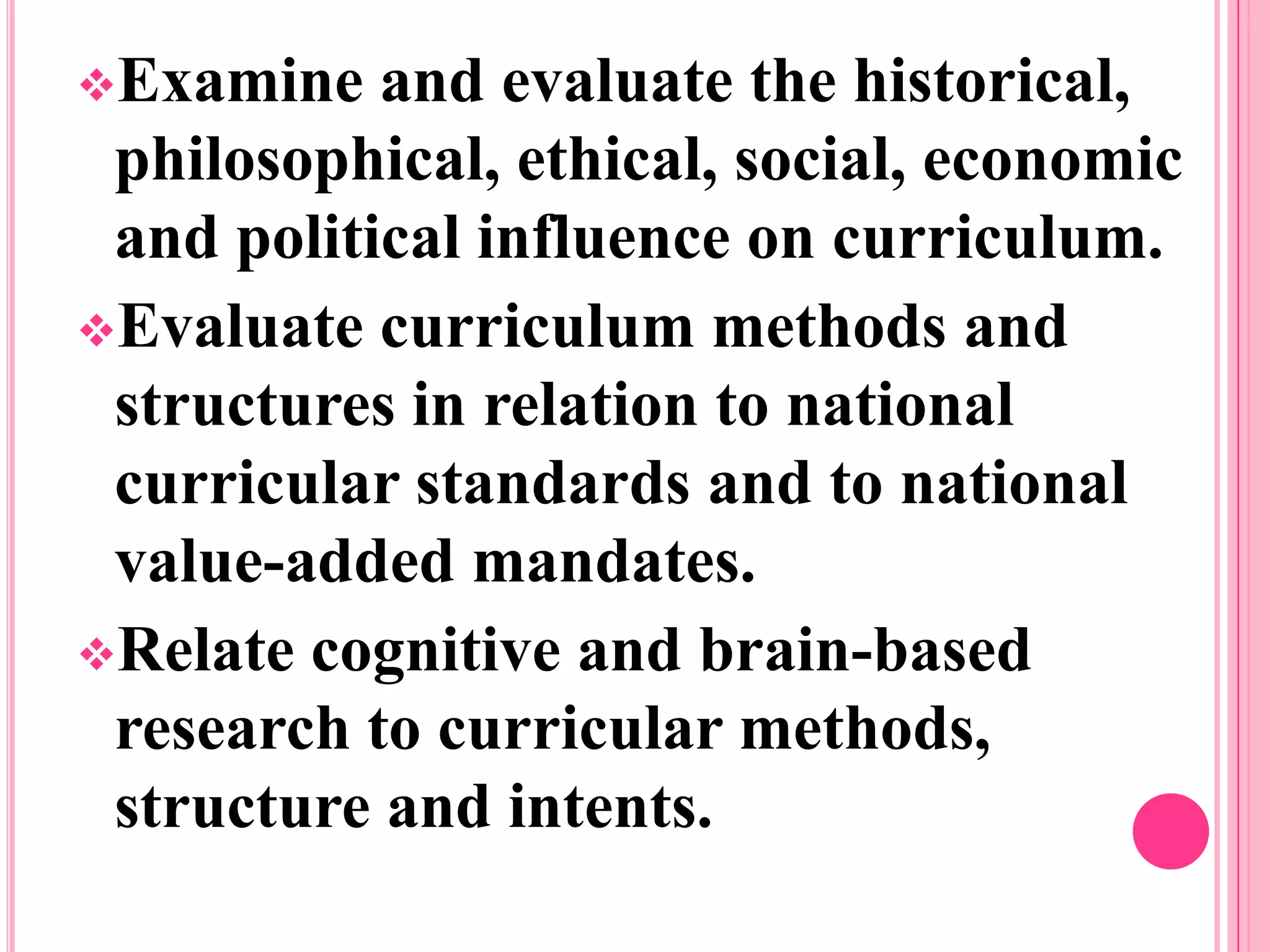 Examine
and evaluate the historical,
philosophical, ethical, social, economic
and political influence on curriculum.
Evaluate curriculum methods and
structures in relation to national
curricular standards and to national
value-added mandates.
Relate cognitive and brain-based
research to curricular methods,
structure and intents.