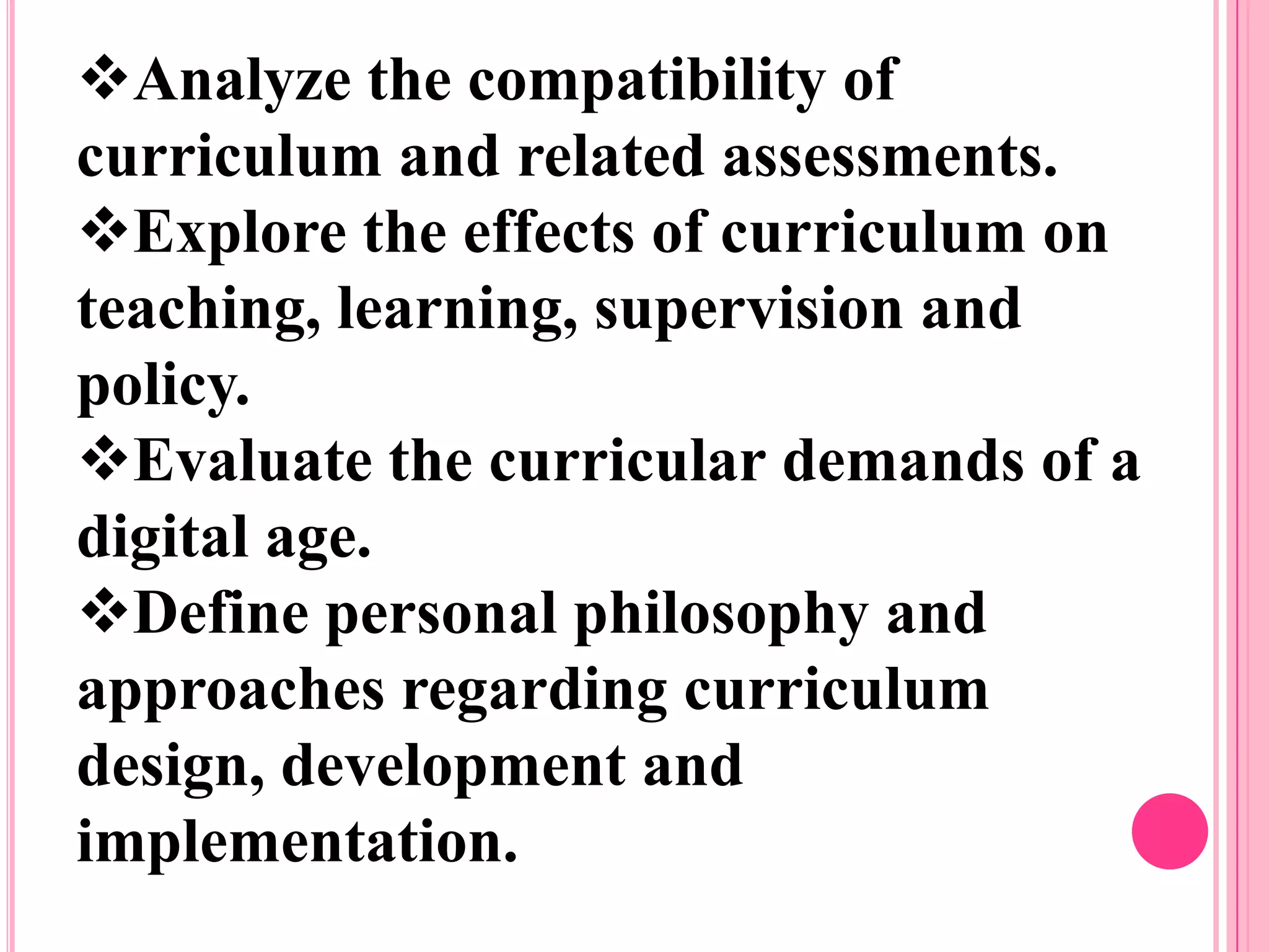 Analyze the compatibility of
curriculum and related assessments.
Explore the effects of curriculum on
teaching, learning, supervision and
policy.
Evaluate the curricular demands of a
digital age.
Define personal philosophy and
approaches regarding curriculum
design, development and
implementation.