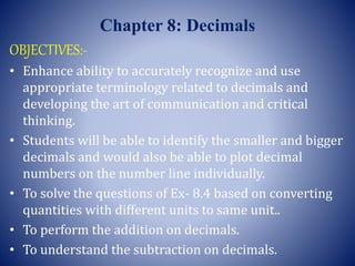 Chapter 8: Decimals
OBJECTIVES:-
• Enhance ability to accurately recognize and use
appropriate terminology related to decimals and
developing the art of communication and critical
thinking.
• Students will be able to identify the smaller and bigger
decimals and would also be able to plot decimal
numbers on the number line individually.
• To solve the questions of Ex- 8.4 based on converting
quantities with different units to same unit..
• To perform the addition on decimals.
• To understand the subtraction on decimals.
 