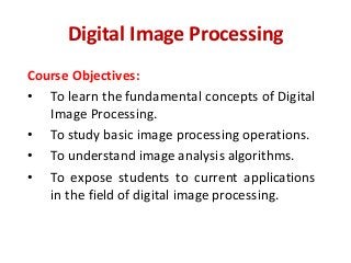 Digital Image Processing
Course Objectives:
• To learn the fundamental concepts of Digital
Image Processing.
• To study basic image processing operations.
• To understand image analysis algorithms.
• To expose students to current applications
in the field of digital image processing.
 
